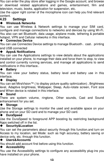  13  You can enter the play store after logging in the Google account, and browse or  download  related  applications  and  games,  entertainment,  film  and television, music, books, application for suspension, etc. Use the upper right corner of the microphone icon can help you find relevant content. 4.23  Settings  Wireless&amp; Networks You  can  use  Wireless  &amp;  Network  settings  to  manage  your  SIM  card, configure and manage connections to networks and devices by using Wi-Fi. You also can set Bluetooth, data usage, airplane mode, tethering &amp; portable hotspot, VPN and Cellular networks in this interface.  Connectes Device You can use Connectes Device settings to manage Bluetooth、cast、printing and USB connected  Apps&amp; Notifications You can use the Applications settings to view details about the applications installed on your phone, to manage their data and force them to stop, to view and control currently running services, and manage all applications to send notifications in this interface..  Battery   You  can  view  your  battery  status,  battery  level  and  battery  use  in  this interface.  Display You can set MiraVision™ ( to display picture quality optimization) , Brightness level, Adaptive brightness,  Wallpaper, Sleep, Auto-rotate screen, Font  size and When device is rotated in this interface.  Sound There  are  system  volume,  ringtone,  Other  sounds,  Cast  and  Sound enhancement for you set.  Storage Use the Storage settings to  monitor the used and available space on your phone and on your SD card and to manage your SD card.  DuraSpeed Use the DuraSpeed to foreground APP boosting  by  restricting  background Apps switched off in the list.  Security&amp;Location You can set the parameters about security through this function.and turn on Access  to my location, set Mode: such as high accuracy, battery saving or device only, etc. through this function.  Users&amp;Accounts You should add account first before using this function.  Accessibility You use the Accessibility settings to configure any accessibility plug-ins you have installed on your phone. 