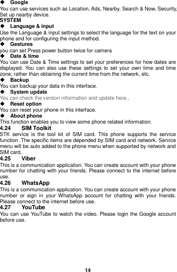  14   Google You can use services such as Location, Ads, Nearby, Search &amp; Now, Security, Set up nearby device. SYSTEM  Language &amp; input Use the Language &amp; input settings to select the language for the text on your phone and for configuring the input method.  Gestures you can set Press power button twice for camera  Date &amp; time You can use Date &amp; Time settings to set your preferences for how dates are displayed. You can  also use these settings to  set  your own time  and time zone, rather than obtaining the current time from the network, etc.  Backup You can backup your data in this interface.  System update You can check the version information and update here..  Reset option You can reset your phone in this interface.  About phone   This function enables you to view some phone related information. 4.24  SIM Toolkit STK  service  is  the  tool  kit  of  SIM  card.  This  phone  supports  the  service function .The specific items are depended by SIM card and network. Service menu will be auto added to the phone menu when supported by network and SIM card.. 4.25  Viber This is a communication application. You can create account with your phone number for chatting with your friends. Please connect to the internet before use. 4.26  WhatsApp This is a communication application. You can create account with your phone number  or  sign  in  your  WhatsApp  account  for  chatting  with  your  friends. Please connect to the internet before use. 4.27  YouTube You can use YouTube to watch the video. Please login the Google account before use.       