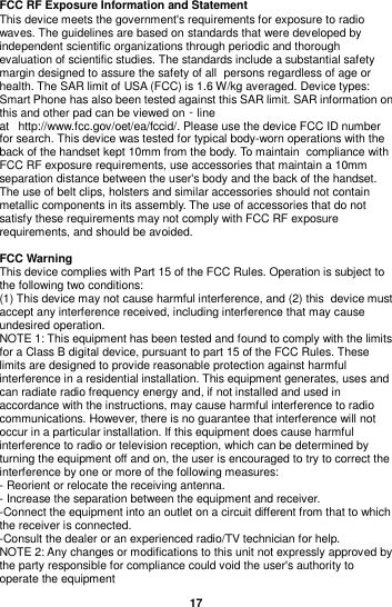  17  FCC RF Exposure Information and Statement This device meets the government&apos;s requirements for exposure to radio waves. The guidelines are based on standards that were developed by independent scientific organizations through periodic and thorough evaluation of scientific studies. The standards include a substantial safety margin designed to assure the safety of all persons regardless of age or health. The SAR limit of USA (FCC) is 1.6 W/kg averaged. Device types: Smart Phone has also been tested against this SAR limit. SAR information on this and other pad can be viewed on‐line at   http://www.fcc.gov/oet/ea/fccid/. Please use the device FCC ID number for search. This device was tested for typical body-worn operations with the back of the handset kept 10mm from the body. To maintain compliance with FCC RF exposure requirements, use accessories that maintain a 10mm separation distance between the user&apos;s body and the back of the handset. The use of belt clips, holsters and similar accessories should not contain metallic components in its assembly. The use of accessories that do not satisfy these requirements may not comply with FCC RF exposure requirements, and should be avoided.  FCC Warning This device complies with Part 15 of the FCC Rules. Operation is subject to the following two conditions: (1) This device may not cause harmful interference, and (2) this device must accept any interference received, including interference that may cause undesired operation. NOTE 1: This equipment has been tested and found to comply with the limits for a Class B digital device, pursuant to part 15 of the FCC Rules. These limits are designed to provide reasonable protection against harmful interference in a residential installation. This equipment generates, uses and can radiate radio frequency energy and, if not installed and used in accordance with the instructions, may cause harmful interference to radio communications. However, there is no guarantee that interference will not occur in a particular installation. If this equipment does cause harmful interference to radio or television reception, which can be determined by turning the equipment off and on, the user is encouraged to try to correct the interference by one or more of the following measures: - Reorient or relocate the receiving antenna. - Increase the separation between the equipment and receiver. -Connect the equipment into an outlet on a circuit different from that to which the receiver is connected. -Consult the dealer or an experienced radio/TV technician for help. NOTE 2: Any changes or modifications to this unit not expressly approved by the party responsible for compliance could void the user&apos;s authority to operate the equipment 