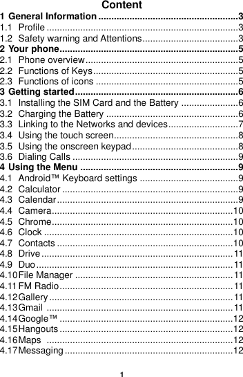  1  Content 1 General Information ...................................................... 3 1.1 Profile .......................................................................... 3 1.2 Safety warning and Attentions ..................................... 3 2 Your phone..................................................................... 5 2.1 Phone overview ........................................................... 5 2.2 Functions of Keys ........................................................ 5 2.3 Functions of icons ....................................................... 5 3 Getting started ............................................................... 6 3.1 Installing the SIM Card and the Battery ...................... 6 3.2 Charging the Battery ................................................... 6 3.3 Linking to the Networks and devices ........................... 7 3.4 Using the touch screen................................................ 8 3.5 Using the onscreen keypad ......................................... 8 3.6 Dialing Calls ................................................................ 9 4 Using the Menu ............................................................. 9 4.1 Android™ Keyboard settings ...................................... 9 4.2 Calculator .................................................................... 9 4.3 Calendar ...................................................................... 9 4.4 Camera ...................................................................... 10 4.5 Chrome ...................................................................... 10 4.6 Clock ......................................................................... 10 4.7 Contacts .................................................................... 10 4.8 Drive .......................................................................... 11 4.9 Duo ............................................................................ 11 4.10 File Manager ............................................................. 11 4.11 FM Radio ................................................................... 11 4.12 Gallery ....................................................................... 11 4.13 Gmail  ........................................................................ 11 4.14 Google™ ................................................................... 12 4.15 Hangouts ................................................................... 12 4.16 Maps  ........................................................................ 12 4.17 Messaging ................................................................. 12 