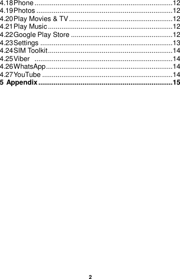 2  4.18 Phone ........................................................................ 12 4.19 Photos ....................................................................... 12 4.20 Play Movies &amp; TV ...................................................... 12 4.21 Play Music ................................................................. 12 4.22 Google Play Store ..................................................... 12 4.23 Settings ..................................................................... 13 4.24 SIM Toolkit ................................................................. 14 4.25 Viber   ........................................................................ 14 4.26 WhatsApp .................................................................. 14 4.27 YouTube .................................................................... 14 5 Appendix ...................................................................... 15     