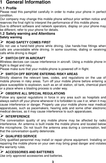  3  1  General Information 1.1 Profile Please read this pamphlet carefully in order to make your phone in perfect condition. Our company may change this mobile phone without prior written notice and reserves the final right to interpret the performance of this mobile phone. Due to different software and network operators, display on your phone may be different, refer to your phone for details. 1.2 Safety warning and Attentions Safety warning  ROAD SAFETY COMES FIRST Do not  use  a hand-held phone while driving. Use hands-free fittings when calls are  unavoidable while driving. In  some countries,  dialing or  receiving calls while driving is illegal!  SWITCH OFF IN AIRCRAFT Wireless devices can cause interference in aircraft. Using a mobile phone in flight is illegal and risky.   Please make sure that your mobile phone is powered off in flight.  SWITCH OFF BEFORE ENTERING RISKY AREAS Strictly  observe  the  relevant  laws,  codes,  and  regulations  on  the  use  of mobile phones in risky areas. Turn off your mobile phone before entering a place susceptible to explosion, such as an oil station, oil tank, chemical plant or a place where a blasting process is under way.  OBSERVE ALL SPECIAL REGULATIONS Follow any  special regulations in  force in  any  area such  as  hospitals  and always switch off your phone whenever it is forbidden to use it or, when it may cause interference or danger. Properly use your mobile phone near medical apparatuses, such as pacemakers, hearing aids and some other electronic medical devices, as it may cause interference to such apparatuses.  INTERFERENCE The  conversation  quality  of  any  mobile  phone  may  be  affected  by  radio interference. An antenna is built inside the mobile phone and located below the microphone. Do not touch the antenna area during a conversation, lest that the conversation quality deteriorate.  QUALIFIED SERVICE Only qualified personnel may install or repair phone equipment. Installing or repairing the mobile phone on your own may bring great danger and violates the warranty rules.  ACCESSORIES AND BATTERIES Use only approved accessories and batteries. 