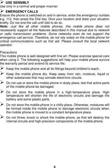  4   USE SENSIBLY Use only in a normal and proper manner.  EMERGENCY CALLS Ensure the phone is switched on and in service, enter the emergency number, e.g. 112, then press the Dial key. Give your location and state your situation briefly. Do not end the call until told to do so. Note:  Just  like  all  other  mobile  phones,  this  mobile  phone  does  not necessarily support all the features described in this manual due to network or  radio  transmission  problems.  Some  networks  even  do  not  support  the emergency call service. Therefore, do not rely solely on the mobile phone for critical communications such  as first  aid.  Please  consult  the  local  network operator.  Precautions This mobile phone is well designed with fine art. Please exercise special care when using it. The following suggestions will help your mobile phone survive the warranty period and extend its service life:  Keep the mobile phone and all its fittings beyond children&apos;s reach.  Keep the  mobile  phone dry.  Keep  away  from  rain, moisture, liquid  or other substances that may corrode electronic circuits.  Do not use or store the mobile phone in dusty place, lest that active parts of the mobile phone be damaged.  Do  not  store  the  mobile  phone  in  a  high-temperature  place.  High temperature will  shorten  the life  of  electronic  circuits and  damage the battery and some plastic parts.  Do not store the mobile phone in a chilly place. Otherwise, moistures will be formed inside the mobile phone to damage electronic circuits when the mobile phone is moved to a constant temperature place.  Do not throw, knock or shock the mobile phone, as that will destroy the internal circuits and high-precision components of the mobile phone.      