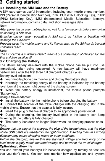  6  3  Getting started 3.1 Installing the SIM Card and the Battery A SIM card carries useful information, including your mobile phone number, PIN (Personal Identification Number), PIN2, PUK (PIN Unlocking Key), PUK2 (PIN2  Unlocking  Key),  IMSI  (International  Mobile  Subscriber  Identity), network information, contacts data, and short messages data. Note: After powering off your mobile phone, wait for a few seconds before removing or inserting A SIM card. Exercise  caution  when  operating  A  SIM  card,  as  friction  or  bending  will damage the SIM card. Properly keep the mobile phone and its fittings such as the SIM cards beyond children&apos;s reach. Note: The SD card is a miniature object. Keep it out of the reach of children for fear that children swallow it! 3.2 Charging the Battery The  lithium  battery  delivered  with  the  mobile  phone  can  be  put  into  use immediately  after  being  unpacked.  A  new  battery  will  have  maximum performance after the first three full charge/discharge cycles. Battery level indication:   Your mobile phone can monitor and display the battery state.   Normally the remaining energy of the battery is indicated by the battery level icon at the upper right corner of the display screen.   When  the  battery  energy  is  insufficient,  the  mobile  phone  prompts &quot;Battery low&quot;.   Using a travel adapter:   Install the battery into the mobile phone before charging the battery.   Connect the adapter of  the travel charger with the charging slot in  the mobile phone. Ensure that the adapter is fully inserted.   Insert the plug of the travel charger to an appropriate power outlet.   During  the  charging,  the  battery  level  grids  in  the  battery  icon  keep flickering till the battery is fully charged.   The battery icon does no longer flicker when the charging process ends. Note: Ensure that the plug of the charger, the plug of the headphones, and the plug of the USB cable are inserted in the right direction. Inserting them in a wrong direction may cause charging failure or other problems. Before the charging, ensure that the standard voltage and frequency of the local mains supply match the rated voltage and power of the travel charger. Optimizing battery life You  can  extend  your  battery’s life  between charges  by  turning off features that  you  don’t  need.  You  can  also  monitor  how  applications  and  system 