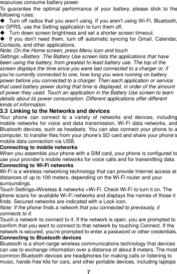  7  resources consume battery power.   To guarantee  the optimal  performance  of  your  battery,  please stick  to  the following rules:  Turn off radios that you aren’t using. If you aren’t using Wi-Fi, Bluetooth, or GPRS, use the Setting application to turn them off.   Turn down screen brightness and set a shorter screen timeout.  If you  don’t  need them,  turn  off automatic  syncing for Gmail, Calendar, Contacts, and other applications. Note: On the Home screen, press Menu icon and touch Settings &gt;Battery .The Battery Use screen lists the applications that have been using the battery, from greatest to least battery use. The top of the screen displays the time since you were last connected to a charger or, if you’re currently connected to one, how long you were running on battery power before you connected to a charger. Then each application or service that used battery power during that time is displayed, in order of the amount of power they used. Touch an application in the Battery Use screen to learn details about its power consumption. Different applications offer different kinds of information.   3.3 Linking to the Networks and devices Your  phone  can  connect  to  a  variety  of  networks  and  devices,  including mobile networks for voice and data transmission, Wi-Fi data networks, and Bluetooth devices, such as headsets. You can also connect your phone to a computer, to transfer files from your phone’s SD card and share your phone’s mobile data connection via USB. Connecting to mobile networks When you assemble your phone with a SIM card, your phone is configured to use your provider’s mobile networks for voice calls and for transmitting data.   Connecting to Wi-Fi networks Wi-Fi is a wireless networking technology that can provide Internet access at distances of up to 100 meters, depending on the Wi-Fi router and your surroundings. Touch Settings&gt;Wireless &amp; networks &gt;Wi-Fi. Check Wi-Fi to turn it on. The phone scans for available Wi-Fi networks and displays the names of those it finds. Secured networks are indicated with a Lock icon. Note: If the phone finds a network that you connected to previously, it connects to it. Touch a network to connect to it. If the network is open, you are prompted to confirm that you want to connect to that network by touching Connect. If the network is secured, you’re prompted to enter a password or other credentials. Connecting to Bluetooth devices Bluetooth is a short-range wireless communications technology that devices can use to exchange information over a distance of about 8 meters. The most common Bluetooth devices are headphones for making calls or listening to music, hands-free kits for cars, and other portable devices, including laptops 