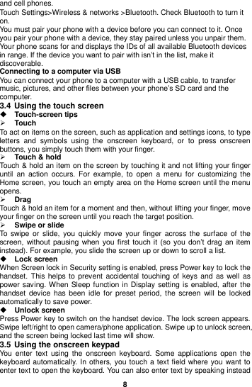  8  and cell phones. Touch Settings&gt;Wireless &amp; networks &gt;Bluetooth. Check Bluetooth to turn it on. You must pair your phone with a device before you can connect to it. Once you pair your phone with a device, they stay paired unless you unpair them. Your phone scans for and displays the IDs of all available Bluetooth devices in range. If the device you want to pair with isn’t in the list, make it discoverable. Connecting to a computer via USB You can connect your phone to a computer with a USB cable, to transfer music, pictures, and other files between your phone’s SD card and the computer. 3.4 Using the touch screen  Touch-screen tips    Touch To act on items on the screen, such as application and settings icons, to type letters  and  symbols  using  the  onscreen  keyboard,  or  to  press  onscreen buttons, you simply touch them with your finger.  Touch &amp; hold   Touch &amp; hold an item on the screen by touching it and not lifting your finger until  an  action  occurs.  For  example,  to  open  a  menu  for  customizing  the Home screen, you touch an empty area on the Home screen until the menu opens.  Drag   Touch &amp; hold an item for a moment and then, without lifting your finger, move your finger on the screen until you reach the target position.    Swipe or slide  To swipe or  slide,  you quickly move  your finger  across  the  surface of  the screen, without  pausing  when you first  touch it  (so  you  don’t  drag  an  item instead). For example, you slide the screen up or down to scroll a list.  Lock screen   When Screen lock in Security setting is enabled, press Power key to lock the handset. This helps to  prevent accidental touching  of  keys and as well  as power saving. When Sleep function in Display setting is enabled, after the handset device  has been  idle for preset  period,  the  screen  will  be  locked automatically to save power.    Unlock screen   Press Power key to switch on the handset device. The lock screen appears. Swipe left/right to open camera/phone application. Swipe up to unlock screen, and the screen being locked last time will show.   3.5 Using the onscreen keypad You  enter  text  using  the  onscreen keyboard.  Some applications  open  the keyboard automatically. In others, you touch a text field where you want to enter text to open the keyboard. You can also enter text by speaking instead 