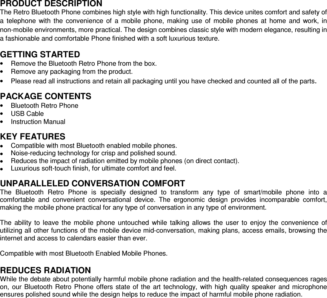  PRODUCT DESCRIPTION The Retro Bluetooth Phone combines high style with high functionality. This device unites comfort and safety of a  telephone  with  the  convenience  of  a  mobile  phone,  making  use  of  mobile  phones  at  home  and  work,  in non-mobile environments, more practical. The design combines classic style with modern elegance, resulting in a fashionable and comfortable Phone finished with a soft luxurious texture.   GETTING STARTED &bull;  Remove the Bluetooth Retro Phone from the box. &bull;  Remove any packaging from the product. &bull;  Please read all instructions and retain all packaging until you have checked and counted all of the parts.  PACKAGE CONTENTS &bull;  Bluetooth Retro Phone &bull;  USB Cable &bull;  Instruction Manual  KEY FEATURES &bull;  Compatible with most Bluetooth enabled mobile phones. &bull;  Noise-reducing technology for crisp and polished sound. &bull;  Reduces the impact of radiation emitted by mobile phones (on direct contact). &bull;  Luxurious soft-touch finish, for ultimate comfort and feel.  UNPARALLELED CONVERSATION COMFORT The  Bluetooth  Retro  Phone  is  specially  designed  to  transform  any  type  of  smart/mobile  phone  into  a comfortable  and  convenient  conversational  device.  The  ergonomic  design  provides  incomparable  comfort, making the mobile phone practical for any type of conversation in any type of environment.  The  ability  to  leave  the  mobile  phone  untouched  while  talking  allows  the  user  to  enjoy  the  convenience  of utilizing all other functions of the mobile device mid-conversation, making plans, access emails, browsing the internet and access to calendars easier than ever.    Compatible with most Bluetooth Enabled Mobile Phones.  REDUCES RADIATION While the debate about potentially harmful mobile phone radiation and the health-related consequences rages on,  our Bluetooth Retro  Phone  offers  state of  the  art technology,  with  high  quality  speaker  and microphone ensures polished sound while the design helps to reduce the impact of harmful mobile phone radiation.                