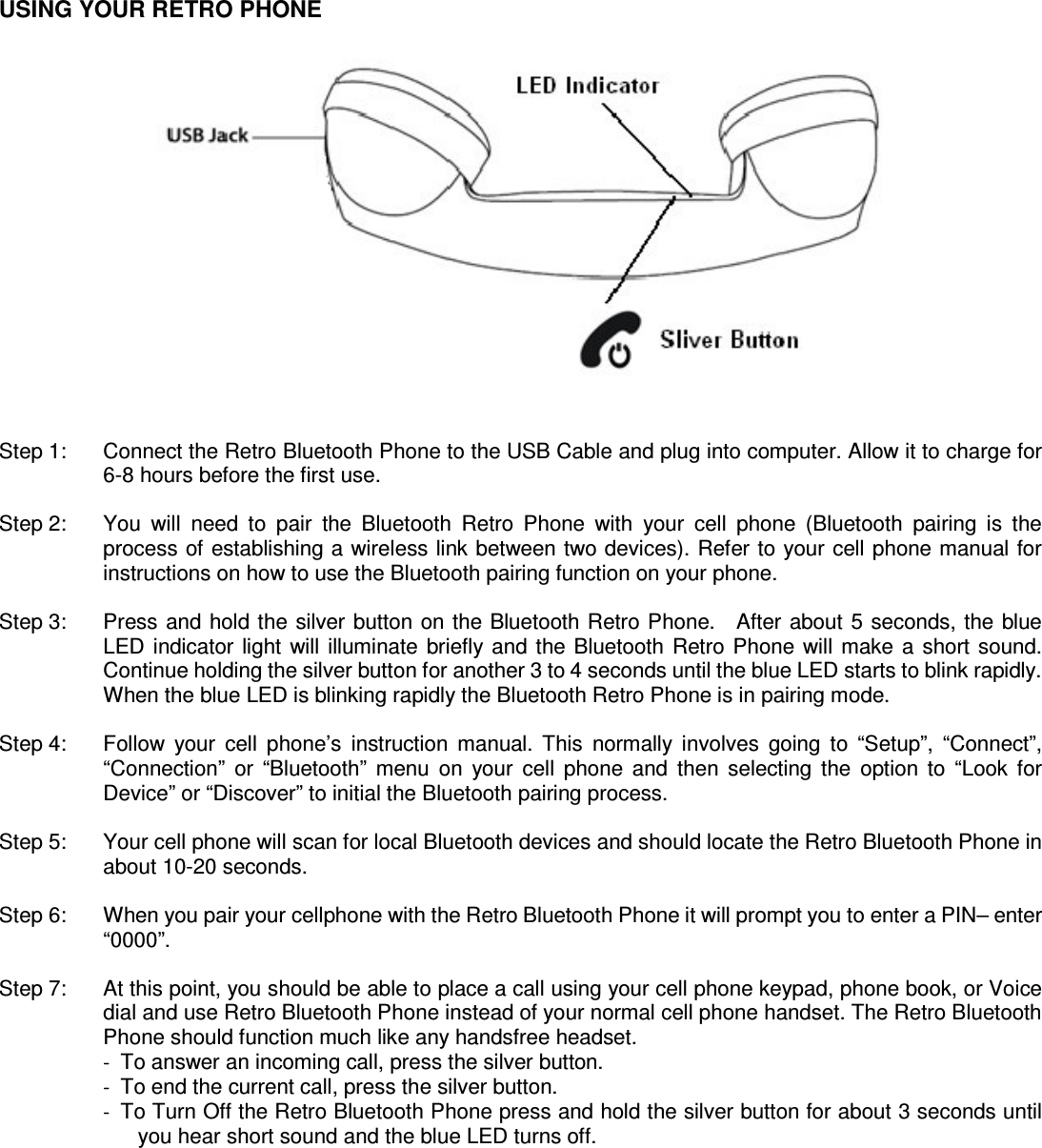   USING YOUR RETRO PHONE                  Step 1:    Connect the Retro Bluetooth Phone to the USB Cable and plug into computer. Allow it to charge for 6-8 hours before the first use.  Step 2:    You  will  need  to  pair  the  Bluetooth  Retro  Phone  with  your  cell  phone  (Bluetooth  pairing  is  the process of establishing a wireless link between two devices). Refer to your cell phone manual for instructions on how to use the Bluetooth pairing function on your phone.  Step 3:    Press and hold the silver button on the Bluetooth Retro Phone.    After  about  5  seconds, the blue LED  indicator  light  will  illuminate  briefly  and the  Bluetooth Retro Phone  will  make  a  short sound. Continue holding the silver button for another 3 to 4 seconds until the blue LED starts to blink rapidly. When the blue LED is blinking rapidly the Bluetooth Retro Phone is in pairing mode.    Step 4:    Follow  your  cell  phone&rsquo;s  instruction  manual.  This  normally  involves  going  to  &ldquo;Setup&rdquo;,  &ldquo;Connect&rdquo;, &ldquo;Connection&rdquo;  or  &ldquo;Bluetooth&rdquo;  menu  on  your  cell  phone  and  then  selecting  the  option  to  &ldquo;Look  for Device&rdquo; or &ldquo;Discover&rdquo; to initial the Bluetooth pairing process.  Step 5:    Your cell phone will scan for local Bluetooth devices and should locate the Retro Bluetooth Phone in about 10-20 seconds.  Step 6:    When you pair your cellphone with the Retro Bluetooth Phone it will prompt you to enter a PIN&ndash; enter &ldquo;0000&rdquo;.  Step 7:    At this point, you should be able to place a call using your cell phone keypad, phone book, or Voice dial and use Retro Bluetooth Phone instead of your normal cell phone handset. The Retro Bluetooth Phone should function much like any handsfree headset. -  To answer an incoming call, press the silver button. -  To end the current call, press the silver button. -  To Turn Off the Retro Bluetooth Phone press and hold the silver button for about 3 seconds until you hear short sound and the blue LED turns off.       
