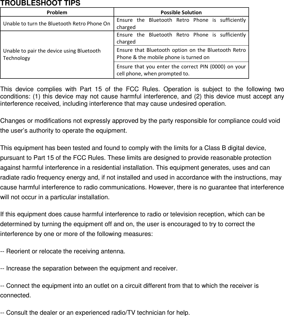   TROUBLESHOOT TIPS Problem  Possible Solution Unable to turn the Bluetooth Retro Phone On Ensure  the  Bluetooth  Retro  Phone  is  sufficiently charged Ensure  the  Bluetooth  Retro  Phone  is  sufficiently charged Ensure  that  Bluetooth  option  on the  Bluetooth  Retro Phone &amp; the mobile phone is turned on Unable to pair the device using Bluetooth Technology Ensure that  you  enter the correct  PIN (0000) on your cell phone, when prompted to.  This  device  complies  with  Part  15  of  the  FCC  Rules.  Operation  is  subject  to  the  following  two conditions: (1) this device may not cause harmful interference, and (2) this device must accept any interference received, including interference that may cause undesired operation. Changes or modifications not expressly approved by the party responsible for compliance could void the user&rsquo;s authority to operate the equipment. This equipment has been tested and found to comply with the limits for a Class B digital device, pursuant to Part 15 of the FCC Rules. These limits are designed to provide reasonable protection against harmful interference in a residential installation. This equipment generates, uses and can radiate radio frequency energy and, if not installed and used in accordance with the instructions, may cause harmful interference to radio communications. However, there is no guarantee that interference will not occur in a particular installation. If this equipment does cause harmful interference to radio or television reception, which can be determined by turning the equipment off and on, the user is encouraged to try to correct the interference by one or more of the following measures: -- Reorient or relocate the receiving antenna. -- Increase the separation between the equipment and receiver. -- Connect the equipment into an outlet on a circuit different from that to which the receiver is connected. -- Consult the dealer or an experienced radio/TV technician for help.  