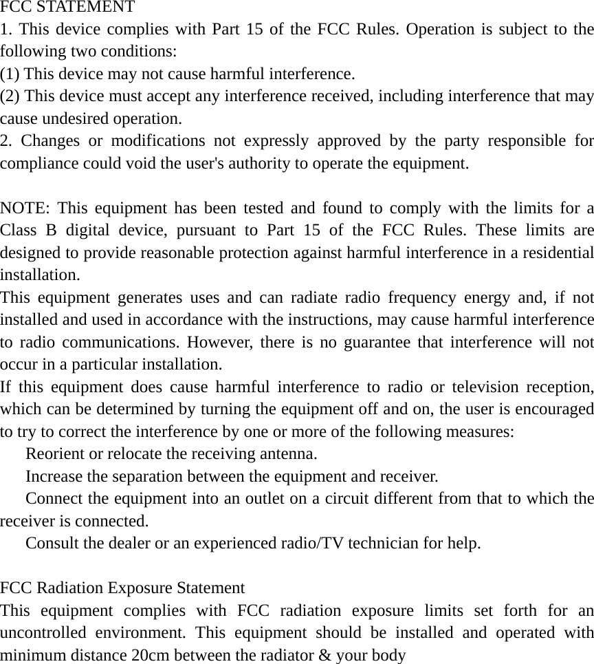  FCC STATEMENT 1. This device complies with Part 15 of the FCC Rules. Operation is subject to the following two conditions: (1) This device may not cause harmful interference. (2) This device must accept any interference received, including interference that may cause undesired operation. 2. Changes or modifications not expressly approved by the party responsible for compliance could void the user's authority to operate the equipment.  NOTE: This equipment has been tested and found to comply with the limits for a Class B digital device, pursuant to Part 15 of the FCC Rules. These limits are designed to provide reasonable protection against harmful interference in a residential installation. This equipment generates uses and can radiate radio frequency energy and, if not installed and used in accordance with the instructions, may cause harmful interference to radio communications. However, there is no guarantee that interference will not occur in a particular installation. If this equipment does cause harmful interference to radio or television reception, which can be determined by turning the equipment off and on, the user is encouraged to try to correct the interference by one or more of the following measures:    Reorient or relocate the receiving antenna.    Increase the separation between the equipment and receiver.    Connect the equipment into an outlet on a circuit different from that to which the receiver is connected.    Consult the dealer or an experienced radio/TV technician for help.  FCC Radiation Exposure Statement This equipment complies with FCC radiation exposure limits set forth for an uncontrolled environment. This equipment should be installed and operated with minimum distance 20cm between the radiator &amp; your body  
