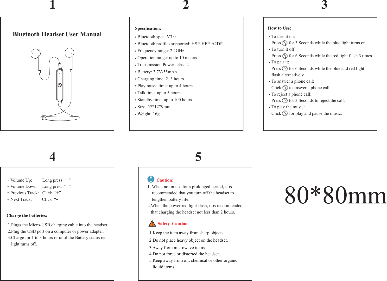 Bluetooth Headset User ManualRL1 2 34 5  Bluetooth spec: V3.0  Bluetooth profiles supported: HSP, HFP, A2DP  Frequency range: 2.4GHz  Operation range: up to 10 meters  Transmission Power: class 2  Battery: 3.7V/55mAh  Charging time: 2~3 hours  Play music time: up to 4 hours  Talk time: up to 5 hours  Standby time: up to 100 hours  Size: 57*12*9mm  Weight: 16g   To turn it on:     Press       for 3 Seconds while the blue light turns on.   To turn it off:     Press       for 6 Seconds while the red light flash 3 times.   To pair it:     Press       for 6 Seconds while the blue and red light    flash alternatively.   To answer a phone call:     Click       to answer a phone call.   To reject a phone call:     Press       for 3 Seconds to reject the call.   To play the music:     Click       for play and pause the music. Charge the batteries: 1.Plugs the Micro-USB charging cable into the headset. 2.Plug the USB port on a computer or power adapter.  3.Charge for 1 to 3 hours or until the Battery status red     light turns off. Safety  Caution！           1.Keep the item away from sharp objects. 2.Do not place heavy object on the headset.  3.Away from microwave items. 4.Do not force or distorted the headset. 5.Keep away from oil, chemical or other organic     liquid items.80*80mm   Volume Up:         Long press  &ldquo;+&rdquo;   Volume Down:    Long press  &ldquo;  &rdquo;   Previous Track:   Click  &ldquo;+&rdquo;   Next Track:         Click  &ldquo;  &rdquo;        Caution:1. When not in use for a prolonged period, it is     recommended that you turn off the headset to     lengthen battery life. 2.When the power red light flash, it is recommended    that charging the headset not less than 2 hours.!Specification: How to Use: