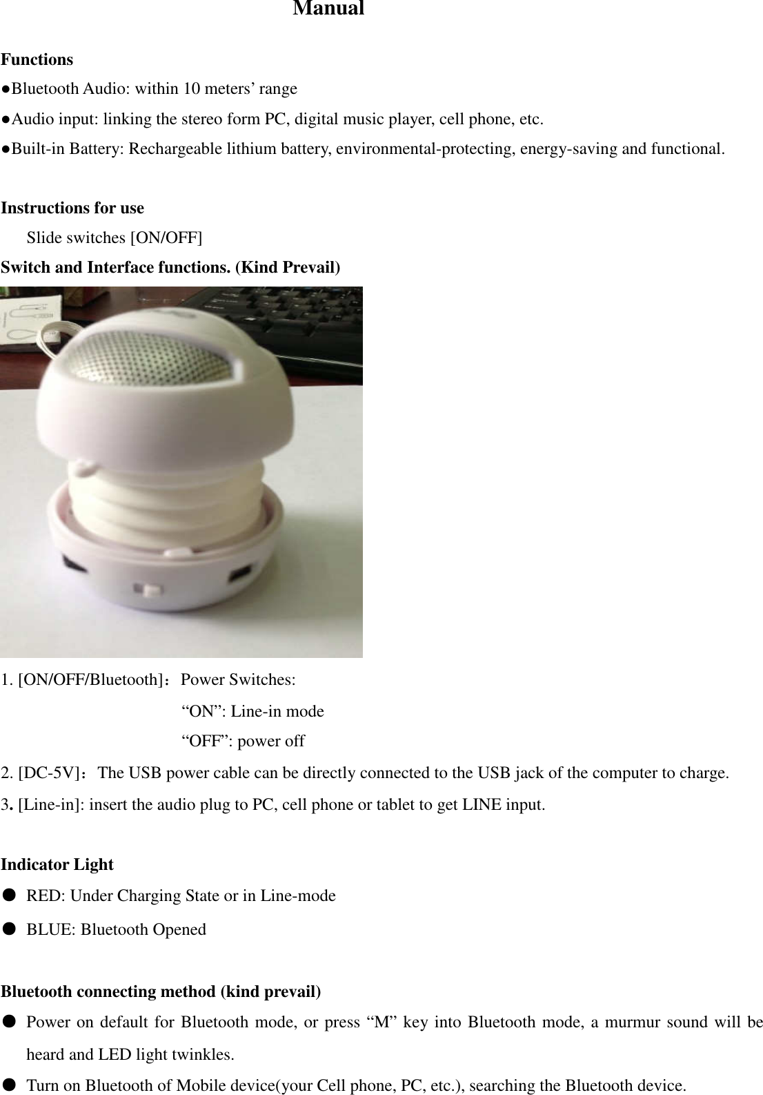  Manual  Functions ●Bluetooth Audio: within 10 meters&rsquo; range ●Audio input: linking the stereo form PC, digital music player, cell phone, etc. ●Built-in Battery: Rechargeable lithium battery, environmental-protecting, energy-saving and functional.    Instructions for use       Slide switches [ON/OFF]   Switch and Interface functions. (Kind Prevail)  1. [ON/OFF/Bluetooth]：Power Switches:                        &ldquo;ON&rdquo;: Line-in mode                      &ldquo;OFF&rdquo;: power off 2. [DC-5V]：The USB power cable can be directly connected to the USB jack of the computer to charge.   3. [Line-in]: insert the audio plug to PC, cell phone or tablet to get LINE input.  Indicator Light ●  RED: Under Charging State or in Line-mode ●  BLUE: Bluetooth Opened  Bluetooth connecting method (kind prevail) ●  Power on default for Bluetooth mode, or press &ldquo;M&rdquo; key into Bluetooth mode, a murmur sound will be heard and LED light twinkles. ●  Turn on Bluetooth of Mobile device(your Cell phone, PC, etc.), searching the Bluetooth device. 