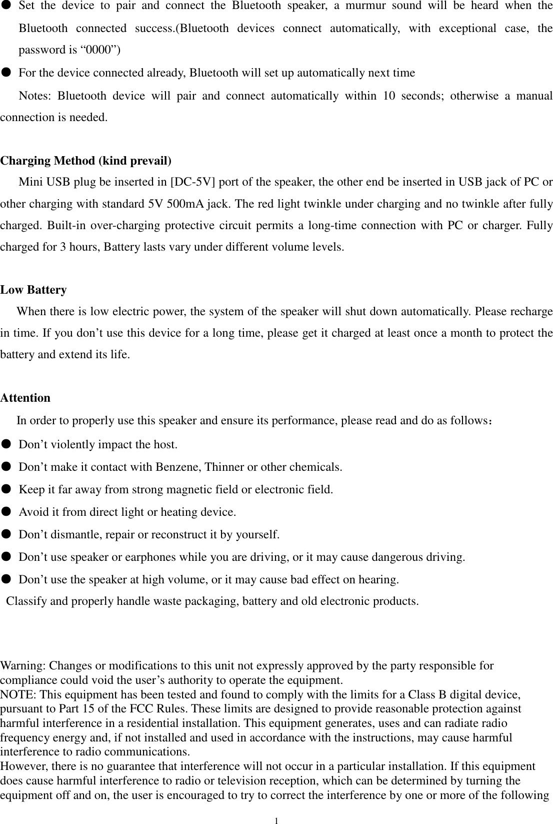   1●  Set  the  device  to  pair  and  connect  the  Bluetooth  speaker,  a  murmur  sound  will  be  heard  when  the Bluetooth  connected  success.(Bluetooth  devices  connect  automatically,  with  exceptional  case,  the password is &ldquo;0000&rdquo;)     ●  For the device connected already, Bluetooth will set up automatically next time Notes:  Bluetooth  device  will  pair  and  connect  automatically  within  10  seconds;  otherwise  a  manual connection is needed.  Charging Method (kind prevail) Mini USB plug be inserted in [DC-5V] port of the speaker, the other end be inserted in USB jack of PC or other charging with standard 5V 500mA jack. The red light twinkle under charging and no twinkle after fully charged. Built-in over-charging protective circuit permits a long-time connection with PC or charger. Fully charged for 3 hours, Battery lasts vary under different volume levels.  Low Battery    When there is low electric power, the system of the speaker will shut down automatically. Please recharge in time. If you don&rsquo;t use this device for a long time, please get it charged at least once a month to protect the battery and extend its life.  Attention    In order to properly use this speaker and ensure its performance, please read and do as follows： ● Don&rsquo;t violently impact the host. ● Don&rsquo;t make it contact with Benzene, Thinner or other chemicals. ● Keep it far away from strong magnetic field or electronic field. ● Avoid it from direct light or heating device. ● Don&rsquo;t dismantle, repair or reconstruct it by yourself. ● Don&rsquo;t use speaker or earphones while you are driving, or it may cause dangerous driving. ● Don&rsquo;t use the speaker at high volume, or it may cause bad effect on hearing.   Classify and properly handle waste packaging, battery and old electronic products.   Warning: Changes or modifications to this unit not expressly approved by the party responsible for compliance could void the user&rsquo;s authority to operate the equipment. NOTE: This equipment has been tested and found to comply with the limits for a Class B digital device, pursuant to Part 15 of the FCC Rules. These limits are designed to provide reasonable protection against harmful interference in a residential installation. This equipment generates, uses and can radiate radio frequency energy and, if not installed and used in accordance with the instructions, may cause harmful interference to radio communications. However, there is no guarantee that interference will not occur in a particular installation. If this equipment does cause harmful interference to radio or television reception, which can be determined by turning the equipment off and on, the user is encouraged to try to correct the interference by one or more of the following 