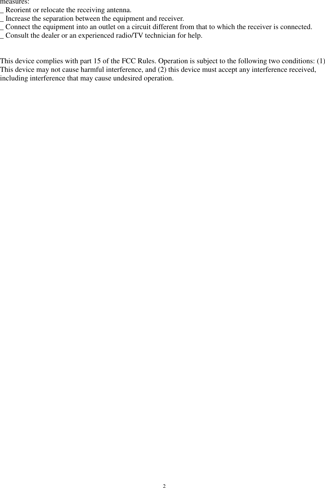   2measures: _ Reorient or relocate the receiving antenna. _ Increase the separation between the equipment and receiver. _ Connect the equipment into an outlet on a circuit different from that to which the receiver is connected. _ Consult the dealer or an experienced radio/TV technician for help.  This device complies with part 15 of the FCC Rules. Operation is subject to the following two conditions: (1) This device may not cause harmful interference, and (2) this device must accept any interference received, including interference that may cause undesired operation. 