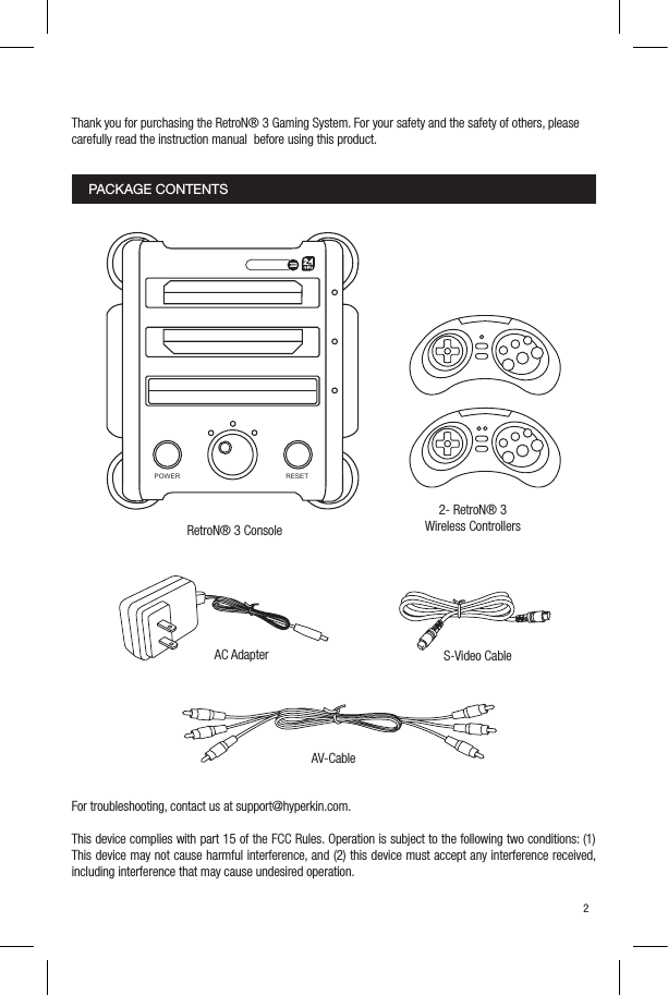 Thank you for purchasing the RetroN&reg; 3 Gaming System. For your safety and the safety of others, pleasecarefully read the instruction manual  before using this product.For troubleshooting, contact us at support@hyperkin.com.This device complies with part 15 of the FCC Rules. Operation is subject to the following two conditions: (1) This device may not cause harmful interference, and (2) this device must accept any interference received, including interference that may cause undesired operation. 2PACKAGE CONTENTS2- RetroN&reg; 3 Wireless ControllersRetroN&reg; 3 ConsoleAC Adapter S-Video CableAV-CablePOWER RESET