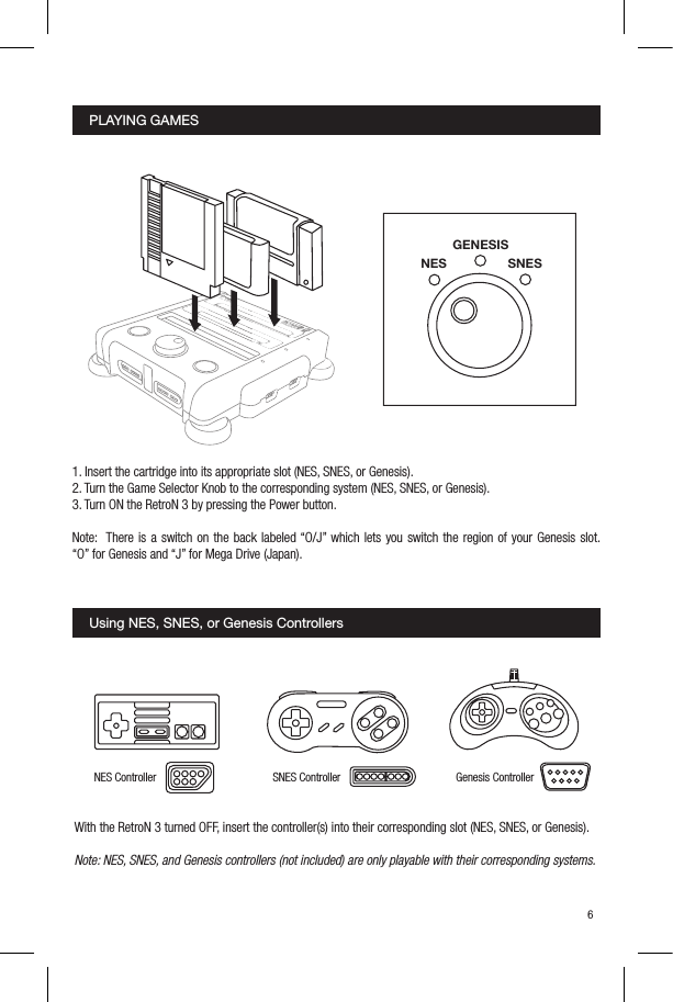 PLAYING GAMESUsing NES, SNES, or Genesis Controllers1. Insert the cartridge into its appropriate slot (NES, SNES, or Genesis).2. Turn the Game Selector Knob to the corresponding system (NES, SNES, or Genesis).3. Turn ON the RetroN 3 by pressing the Power button.Note:  There is a switch on the back labeled &ldquo;O/J&rdquo; which lets you switch the region of your Genesis slot.  &ldquo;O&rdquo; for Genesis and &ldquo;J&rdquo; for Mega Drive (Japan).With the RetroN 3 turned OFF, insert the controller(s) into their corresponding slot (NES, SNES, or Genesis). Note: NES, SNES, and Genesis controllers (not included) are only playable with their corresponding systems.56NESGENESISSNESGenesis ControllerNES Controller SNES ControllerY    XX    YR    ZB    AA    BL    C