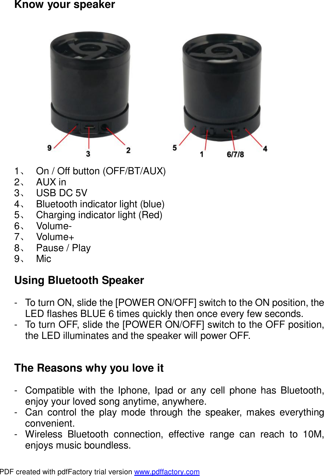 Know your speaker  1、 On / Off button (OFF/BT/AUX) 2、 AUX in  3、 USB DC 5V 4、 Bluetooth indicator light (blue) 5、 Charging indicator light (Red) 6、 Volume- 7、 Volume+ 8、 Pause / Play  9、 Mic  Using Bluetooth Speaker  - To turn ON, slide the [POWER ON/OFF] switch to the ON position, the LED flashes BLUE 6 times quickly then once every few seconds. - To turn OFF, slide the [POWER ON/OFF] switch to the OFF position, the LED illuminates and the speaker will power OFF.   The Reasons why you love it  - Compatible with the Iphone, Ipad or any cell phone has Bluetooth, enjoy your loved song anytime, anywhere. - Can control the play mode through the speaker, makes everything convenient. - Wireless Bluetooth connection, effective range can reach to 10M, enjoys music boundless. PDF created with pdfFactory trial version www.pdffactory.com