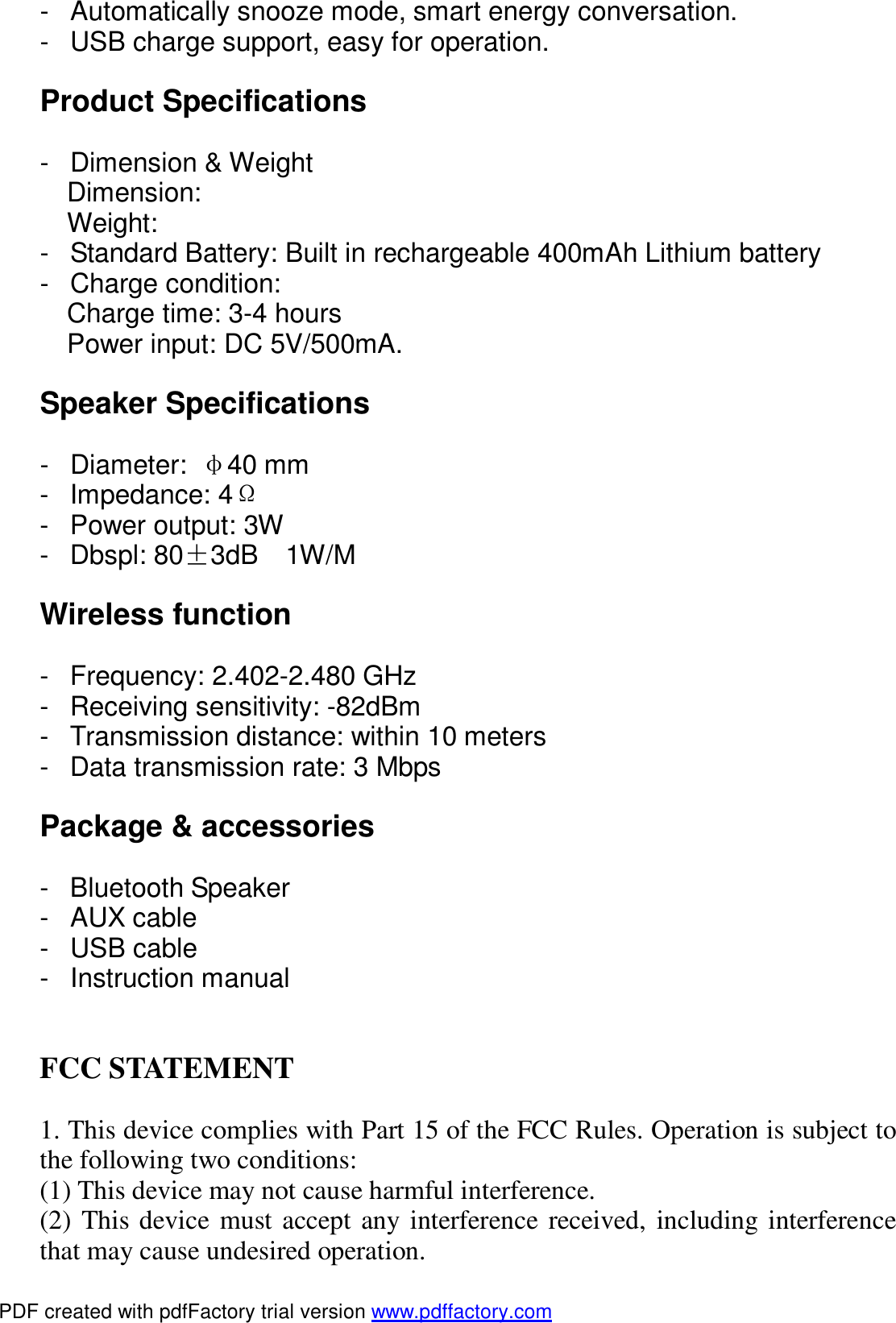 - Automatically snooze mode, smart energy conversation. - USB charge support, easy for operation.  Product Specifications  - Dimension &amp; Weight Dimension: Weight: - Standard Battery: Built in rechargeable 400mAh Lithium battery - Charge condition: Charge time: 3-4 hours Power input: DC 5V/500mA.  Speaker Specifications  - Diameter:  &phi;40 mm - Impedance: 4&Omega; - Power output: 3W - Dbspl: 80&plusmn;3dB  1W/M  Wireless function  - Frequency: 2.402-2.480 GHz - Receiving sensitivity: -82dBm - Transmission distance: within 10 meters - Data transmission rate: 3 Mbps  Package &amp; accessories  - Bluetooth Speaker - AUX cable - USB cable - Instruction manual   FCC STATEMENT  1. This device complies with Part 15 of the FCC Rules. Operation is subject to the following two conditions: (1) This device may not cause harmful interference. (2) This device must accept any interference received, including interference that may cause undesired operation. PDF created with pdfFactory trial version www.pdffactory.com