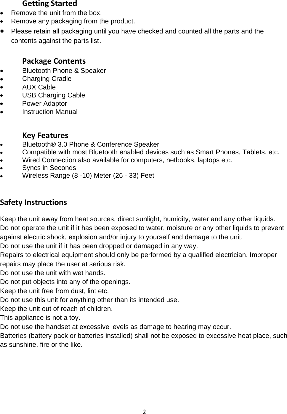 2Getting Started&bull;Remove the unit from the box.&bull;Remove any packaging from the product.&bull;Please retain all packaging until you have checked and counted all the parts and thecontents against the parts list.Package Contents&bull;Bluetooth Phone &amp; Speaker&bull;Charging Cradle&bull;AUX Cable&bull;USB Charging Cable&bull;PowerAdaptor&bull;Instruction ManualKey Features&bull;Bluetooth&reg;3.0 Phone &amp; Conference Speaker&bull;Compatible with most Bluetooth enabled devices such as Smart Phones, Tablets, etc.&bull;Wired Connection also available forcomputers, netbooks, laptops etc.&bull;Syncs in Seconds&bull;Wireless Range (8 -10) Meter (26 - 33) FeetSafety InstructionsKeep the unit away from heat sources, direct sunlight, humidity, water and any other liquids.Do not operate the unit if it has been exposed to water, moisture or any other liquids to preventagainst electric shock, explosion and/or injury to yourself and damage to the unit.Do not use the unit if it has been dropped or damaged in any way.Repairs to electrical equipment should only be performed by a qualified electrician. Improperrepairs may place the user at serious risk.Do not use the unit with wet hands.Do not put objects into any of the openings.Keep the unit free from dust, lint etc.Do not use this unit for anything other than its intended use.Keep the unit out of reach of children.This appliance is not a toy.Do not use the handset at excessive levels as damage to hearing may occur.Batteries (battery pack or batteries installed) shall not be exposed to excessive heat place, suchas sunshine, fire or the like.