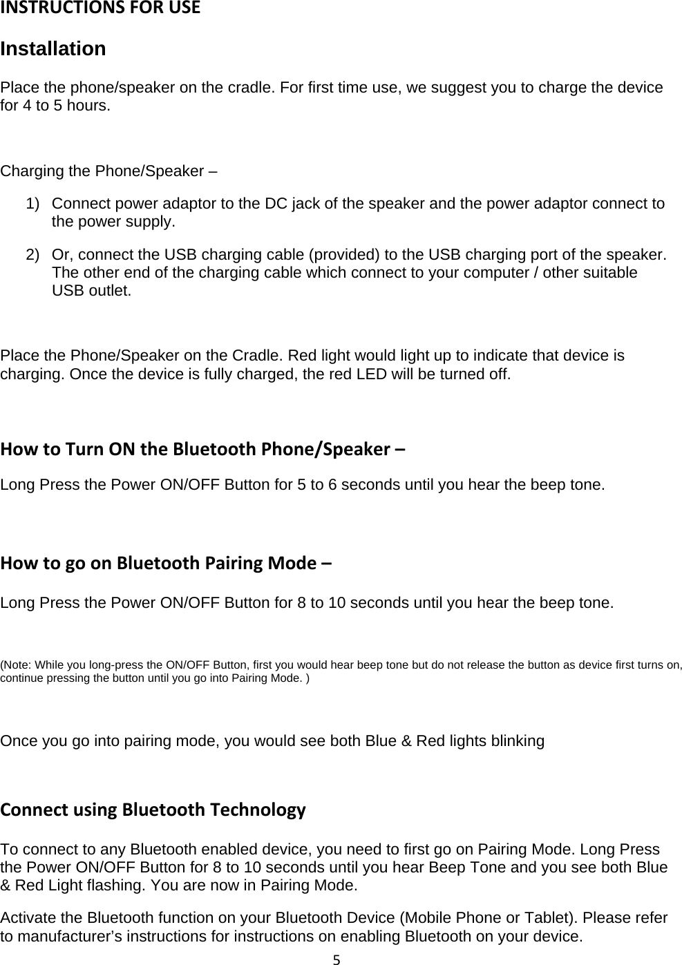 5INSTRUCTIONS FOR USEInstallationPlace the phone/speaker on the cradle. For first time use, we suggest you to charge the devicefor 4 to 5 hours.Charging the Phone/Speaker &ndash;1) Connect power adaptor to the DC jack of the speaker and the power adaptor connect tothe power supply.2) Or, connect the USB charging cable (provided) to the USB charging port ofthe speaker.The other end of the charging cable which connect to your computer / other suitableUSB outlet.Place the Phone/Speaker on the Cradle. Red light would light up to indicate that device ischarging. Once the device is fully charged, the red LED will be turned off.How to Turn ON the Bluetooth Phone/Speaker &ndash;Long Press the Power ON/OFF Button for 5 to 6 seconds until you hear the beep tone.How to go on Bluetooth Pairing Mode &ndash;Long Press the Power ON/OFF Button for 8 to 10 seconds until you hear the beep tone.(Note: While you long-press the ON/OFF Button, first you would hear beep tone but do not release the button as device first turns on,continue pressing the button until you go into Pairing Mode. )Once you go into pairing mode, you would see both Blue &amp; Red lights blinkingConnect using Bluetooth TechnologyTo connect to any Bluetooth enabled device, you need to first go on Pairing Mode. Long Pressthe Power ON/OFF Button for 8 to 10 seconds until you hear Beep Tone and you see both Blue&amp; Red Light flashing. You are now in Pairing Mode.Activate the Bluetooth function on your Bluetooth Device (Mobile Phone or Tablet). Please referto manufacturer&rsquo;s instructions for instructions on enabling Bluetooth on your device.