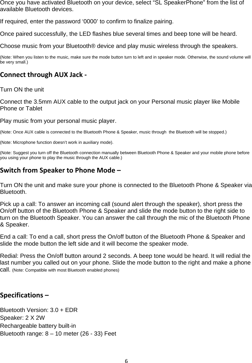 6Once you have activated Bluetooth on your device, select &ldquo;SL SpeakerPhone&rdquo; from the list ofavailable Bluetooth devices.If required, enter the password &lsquo;0000&rsquo; to confirm to finalize pairing.Once paired successfully, the LED flashes blue several times and beep tone will be heard.Choose music from your Bluetooth&reg; device and play music wireless through the speakers.(Note: When you listen to the music, make sure the mode button turn to left and in speaker mode. Otherwise, the sound volume willbe very small.)Connect through AUX Jack ‐Turn ON the unitConnect the 3.5mm AUX cable to the output jack on your Personal music player like MobilePhone or TabletPlay music from your personal music player.(Note: Once AUX cable is connected to the Bluetooth Phone &amp; Speaker, music through the Bluetooth will be stopped.)(Note: Microphone function doesn&rsquo;t work in auxiliary mode).(Note: Suggest you turn off the Bluetooth connection manually between Bluetooth Phone &amp; Speaker and your mobile phone beforeyou using your phone to play the music through the AUX cable.)Switch from Speaker to Phone Mode &ndash;Turn ON the unit and make sure your phone is connected to the Bluetooth Phone &amp; Speaker viaBluetooth.Pick up a call: To answer an incoming call (sound alert through the speaker), short press theOn/off button of the Bluetooth Phone &amp; Speaker and slide the mode button to the right side toturn on the Bluetooth Speaker. You can answer the call through the mic of the Bluetooth Phone&amp; Speaker.End a call: To end a call, short press the On/off button of the Bluetooth Phone &amp; Speaker andslide the mode button the left side and it will become the speaker mode.Redial: Press the On/off button around 2 seconds. A beep tone would be heard. It will redial thelast number you called out on your phone. Slide the mode button to the right and make a phonecall. (Note: Compatible with most Bluetooth enabled phones)Specifications &ndash;Bluetooth Version: 3.0 + EDRSpeaker: 2 X 2WRechargeable battery built-inBluetooth range: 8 &ndash; 10 meter (26 - 33) Feet