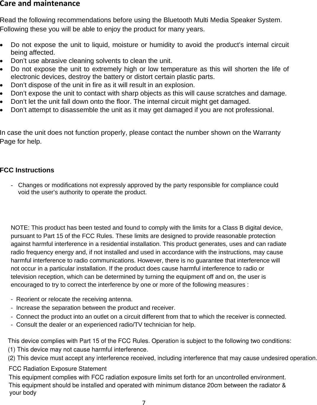 7Care and maintenanceRead the following recommendations before using the Bluetooth Multi Media Speaker System.Following these you will be able to enjoy the product for many years.&bull;Do not expose the unit to liquid, moisture orhumidityto avoid the product&rsquo;s internal circuitbeing affected.&bull;Don&rsquo;t use abrasive cleaning solvents to clean the unit.&bull;Do not expose the unit to extremely high orlow temperature as this will shorten the life ofelectronic devices, destroy the battery or distort certain plastic parts.&bull;Don&rsquo;t dispose ofthe unit in fire as it will result in an explosion.&bull;Don&rsquo;t expose the unit to contact with sharp objects as this will cause scratches and damage.&bull;Don&rsquo;t let the unit fall down onto the floor. The internal circuit might get damaged.&bull;Don&rsquo;t attempt to disassemble the unit as it may get damaged ifyou are not professional.In case the unit does not function properly, please contact the number shown on the WarrantyPage for help.FCC Instructions-Changes or modifications not expresslyapproved bythe partyresponsible for compliance couldvoid the user&rsquo;s authority to operate the product.NOTE: This product has been tested and found to comply with the limits for a Class B digital device,pursuant to Part 15 of the FCC Rules. These limits are designed to provide reasonable protectionagainst harmful interference in a residential installation. This product generates, uses and can radiateradio frequency energy and, if not installed and used in accordance with the instructions, may causeharmful interference to radio communications. However, there is no guarantee that interference willnot occur in a particular installation. If the product does cause harmful interference to radio ortelevision reception, which can be determined by turning the equipment off and on, the user isencouraged to try to correct the interference by one or more of the following measures :- Reorient or relocate the receiving antenna.- Increase the separation between the product and receiver.- Connect the product into an outlet on a circuit different from that to which the receiver is connected.- Consult the dealer or an experienced radio/TV technician for help.This device complies with Part 15 of the FCC Rules. Operation is subject to the following two conditions:(1) This device may not cause harmful interference.(2) This device must accept any interference received, including interference that may cause undesired operation.FCC Radiation Exposure StatementThis equipment complies with FCC radiation exposure limits set forth for an uncontrolled environment. This equipment should be installed and operated with minimum distance 20cm between the radiator &amp; your body