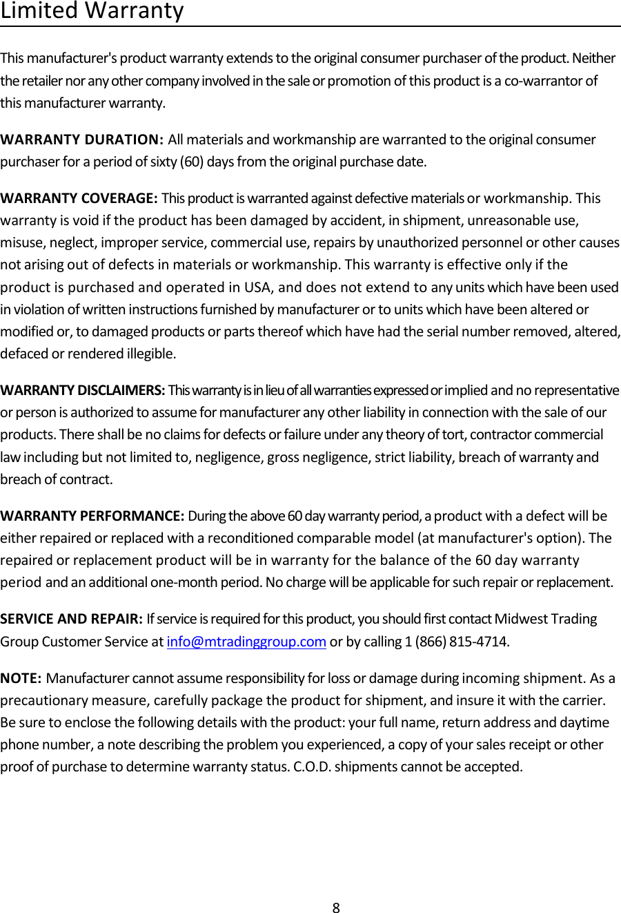 8Limited WarrantyThis manufacturer's product warranty extends to the original consumer purchaser of the product. Neitherthe retailer nor any other company involved in the sale or promotion of this product is a co‐warrantor ofthis manufacturer warranty.WARRANTY DURATION: All materials and workmanship are warranted to the original consumerpurchaser for a period of sixty (60) days from the original purchase date.WARRANTY COVERAGE: This product is warranted against defective materials or workmanship. Thiswarranty is void if the product has been damaged by accident, in shipment, unreasonable use,misuse, neglect, improper service, commercial use, repairs by unauthorized personnel or other causesnot arising out of defects in materials or workmanship. This warranty is effective only if theproduct is purchased and operated in USA, and does not extend to any units which have been usedin violation of written instructions furnished by manufacturer or to units which have been altered ormodified or, to damaged products or parts thereof which have had the serial number removed, altered,defaced or rendered illegible.WARRANTY DISCLAIMERS: This warranty is in lieu of all warranties expressed or implied and no representativeor person is authorized to assume for manufacturer any other liability in connection with the sale of ourproducts. There shall be no claims for defects or failure under any theory of tort, contractor commerciallaw including but not limited to, negligence, gross negligence, strict liability, breach of warranty andbreach of contract.WARRANTY PERFORMANCE: During the above 60 day warranty period, a product with a defect will beeither repaired or replaced with a reconditioned comparable model (at manufacturer's option). Therepaired or replacement product will be in warranty for the balance of the 60 day warrantyperiod and an additional one‐month period. No charge will be applicable for such repair or replacement.SERVICE AND REPAIR: If service is required for this product, you should first contact Midwest TradingGroup Customer Service at info@mtradinggroup.com or by calling 1 (866) 815‐4714.NOTE: Manufacturer cannot assume responsibility for loss or damage during incoming shipment. As aprecautionary measure, carefully package the product for shipment, and insure it with the carrier.Be sure to enclose the following details with the product: your full name, return address and daytimephone number, a note describing the problem you experienced, a copy of your sales receipt or otherproof of purchase to determine warranty status. C.O.D. shipments cannot be accepted.