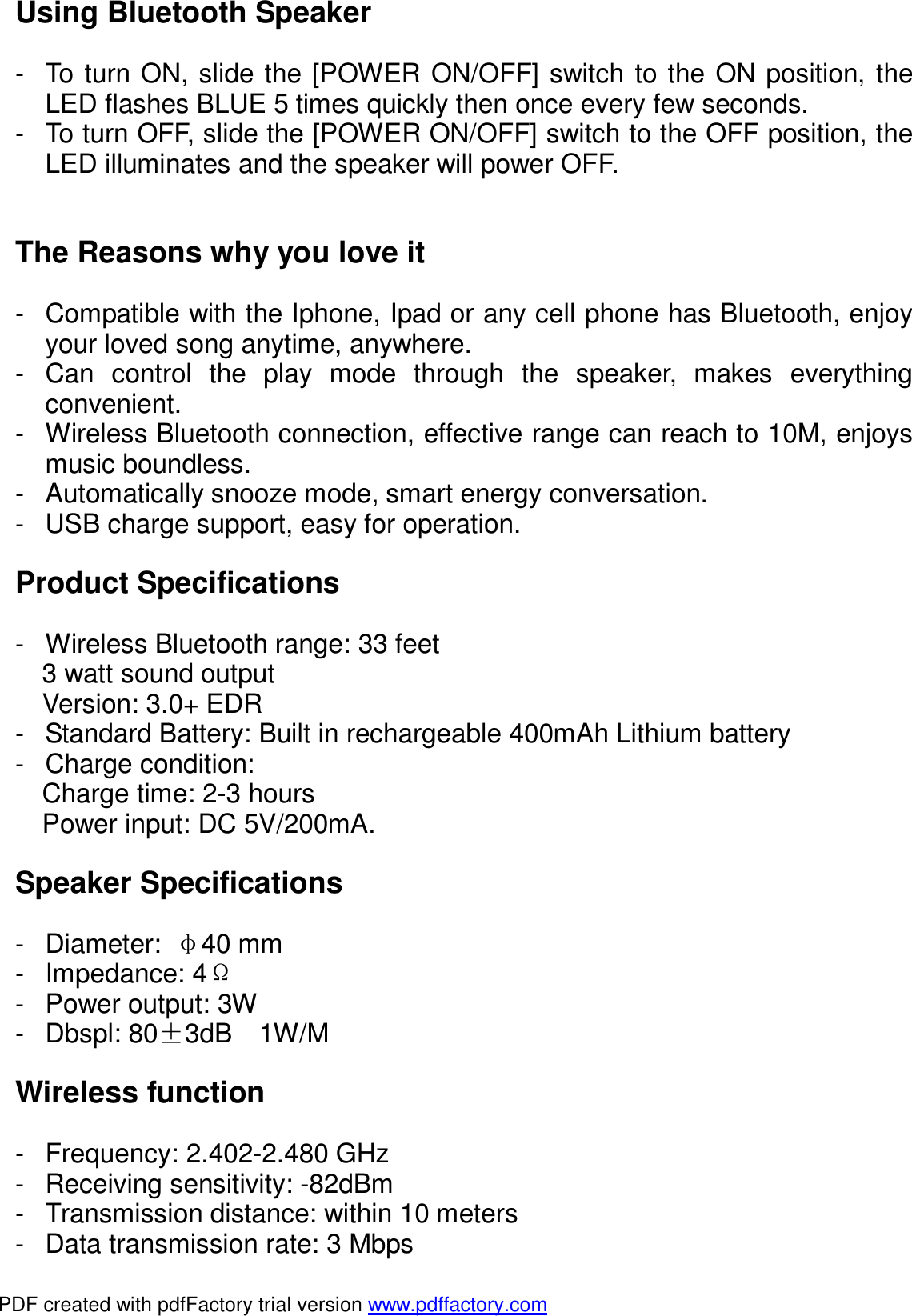 Using Bluetooth Speaker  - To turn ON, slide the [POWER ON/OFF] switch to the ON position, the LED flashes BLUE 5 times quickly then once every few seconds. - To turn OFF, slide the [POWER ON/OFF] switch to the OFF position, the LED illuminates and the speaker will power OFF.   The Reasons why you love it  - Compatible with the Iphone, Ipad or any cell phone has Bluetooth, enjoy your loved song anytime, anywhere. - Can control the play mode through the speaker, makes everything convenient. - Wireless Bluetooth connection, effective range can reach to 10M, enjoys music boundless. - Automatically snooze mode, smart energy conversation. - USB charge support, easy for operation.  Product Specifications  - Wireless Bluetooth range: 33 feet 3 watt sound output Version: 3.0+ EDR - Standard Battery: Built in rechargeable 400mAh Lithium battery - Charge condition: Charge time: 2-3 hours Power input: DC 5V/200mA.  Speaker Specifications  - Diameter:  &phi;40 mm - Impedance: 4&Omega; - Power output: 3W - Dbspl: 80&plusmn;3dB  1W/M  Wireless function  - Frequency: 2.402-2.480 GHz - Receiving sensitivity: -82dBm - Transmission distance: within 10 meters - Data transmission rate: 3 Mbps PDF created with pdfFactory trial version www.pdffactory.com