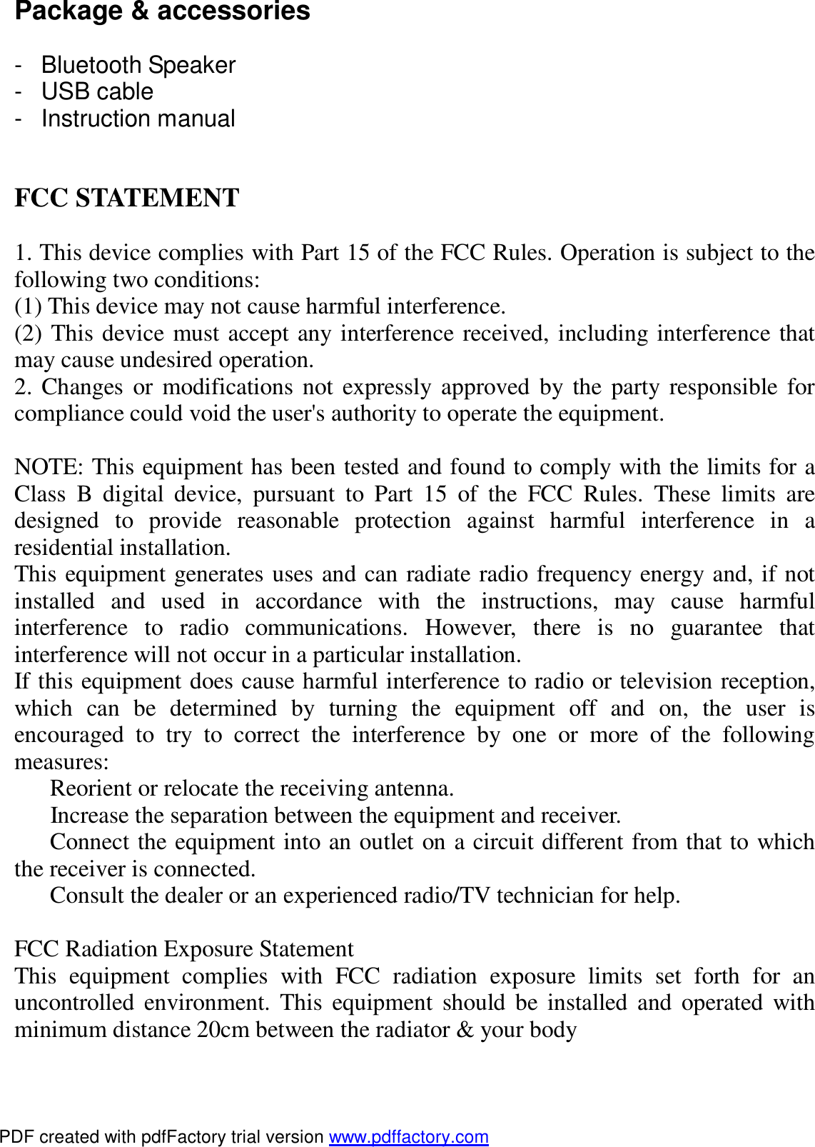  Package &amp; accessories  - Bluetooth Speaker - USB cable - Instruction manual   FCC STATEMENT  1. This device complies with Part 15 of the FCC Rules. Operation is subject to the following two conditions: (1) This device may not cause harmful interference. (2) This device must accept any interference received, including interference that may cause undesired operation. 2. Changes or modifications not expressly approved by the party responsible for compliance could void the user's authority to operate the equipment.  NOTE: This equipment has been tested and found to comply with the limits for a Class B digital device, pursuant to Part 15 of the FCC Rules. These limits are designed to provide reasonable protection against harmful interference in a residential installation. This equipment generates uses and can radiate radio frequency energy and, if not installed and used in accordance with the instructions, may cause harmful interference to radio communications. However, there is no guarantee that interference will not occur in a particular installation. If this equipment does cause harmful interference to radio or television reception, which can be determined by turning the equipment off and on, the user is encouraged to try to correct the interference by one or more of the following measures:   Reorient or relocate the receiving antenna.   Increase the separation between the equipment and receiver.   Connect the equipment into an outlet on a circuit different from that to which the receiver is connected.   Consult the dealer or an experienced radio/TV technician for help.  FCC Radiation Exposure Statement This equipment complies with FCC radiation exposure limits set forth for an uncontrolled environment. This equipment should be installed and operated with minimum distance 20cm between the radiator &amp; your body  PDF created with pdfFactory trial version www.pdffactory.com