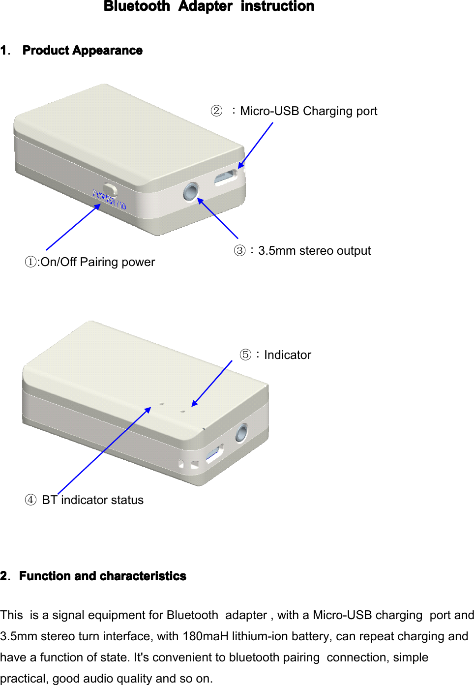 BluetoothBluetoothBluetoothBluetooth AdapterAdapterAdapterAdapter instructioninstructioninstructioninstruction1111．ProductProductProductProduct AppearanceAppearanceAppearanceAppearance④BT indicator status①: On / Off Pairing power③：3.5mm stereo output②：Micro-USB Charging port⑤：Indicator2222．FunctionFunctionFunctionFunction andandandand characteristicscharacteristicscharacteristicscharacteristicsThis is a signal equipment for Bluetooth adapter , with a Micro-USB charging port and3.5mm stereo turn interface, with 180maH lithium-ion battery, can repeat charging andhave a function of state. It's convenient to bluetooth pairing connection, simplepractical, good audio quality and so on.