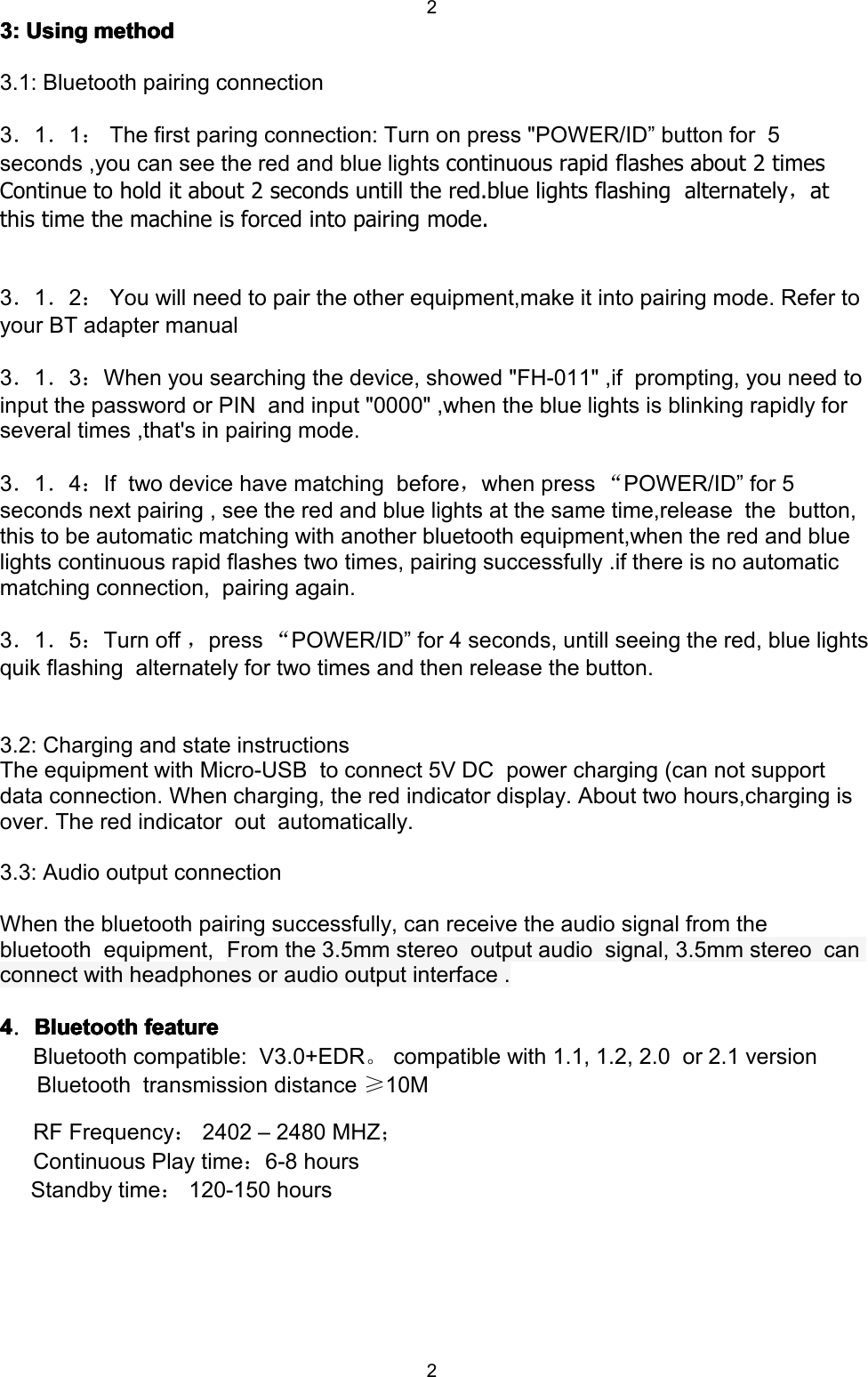 223:3:3:3: UsingUsingUsingUsing methodmethodmethodmethod3.1: Bluetooth pairing connection3．1．1：The first paring connection: Turn on press " POWER /ID &rdquo; button for 5seconds ,you can see the red and blue lights continuous rapid flashes about 2 timesContinue to hold it about 2 seconds untill the red.blue lights flashing alternately ，atthis time the machine is forced into pairing mode.3．1．2：You will need to pair the other equipment,make it into pairing mode. Refer toyour BT adapter manual3．1．3：When you searching the device, showed "FH-011" ,if prompting, you need toinput the password or PIN and input "0000" ,when the blue lights is blinking rapidly forseveral times ,that's in pairing mode.3．1．4：If two device have matching before ，when press &ldquo;POWER /ID &rdquo; for 5seconds next pairing , see the red and blue lights at the same time,release the button,this to be automatic matching with another bluetooth equipment,when the red and bluelights continuous rapid flashes two times, pairing successfully .if there is no automaticmatching connection, pairing again.3．1．5：Turn off ，press &ldquo;POWER /ID &rdquo; for 4 seconds, untill seeing the red, blue lightsquik flashing alternately for two times and then release the button.3.2: Charging and state instructionsThe equipment with Micro-USB to connect 5V DC power charging (can not supportdata connection. When charging, the red indicator display. About two hours,charging isover. The red indicator out automatically.3.3: Audio output connectionWhen the bluetooth pairing successfully, can receive the audio signal from thebluetooth equipment, From the 3.5mm stereo output audio signal, 3.5mm stereo canconnect with headphones or audio output interface .4444．BluetoothBluetoothBluetoothBluetooth featurefeaturefeaturefeatureBluetooth compatible: V3.0+EDR 。compatible with 1.1, 1.2, 2.0 or 2.1 versionBluetooth transmission distance &ge;10MRF Frequency ：2402 &ndash; 2480 MHZ ；Continuous Play time ：6-8 hoursStandby time ：120-150 hours