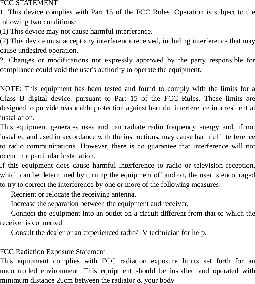  FCC STATEMENT 1. This device complies with Part 15 of the FCC Rules. Operation is subject to the following two conditions: (1) This device may not cause harmful interference. (2) This device must accept any interference received, including interference that may cause undesired operation. 2. Changes or modifications not expressly approved by the party responsible for compliance could void the user's authority to operate the equipment.  NOTE: This equipment has been tested and found to comply with the limits for a Class B digital device, pursuant to Part 15 of the FCC Rules. These limits are designed to provide reasonable protection against harmful interference in a residential installation. This equipment generates uses and can radiate radio frequency energy and, if not installed and used in accordance with the instructions, may cause harmful interference to radio communications. However, there is no guarantee that interference will not occur in a particular installation. If this equipment does cause harmful interference to radio or television reception, which can be determined by turning the equipment off and on, the user is encouraged to try to correct the interference by one or more of the following measures:    Reorient or relocate the receiving antenna.    Increase the separation between the equipment and receiver.    Connect the equipment into an outlet on a circuit different from that to which the receiver is connected.    Consult the dealer or an experienced radio/TV technician for help.  FCC Radiation Exposure Statement This equipment complies with FCC radiation exposure limits set forth for an uncontrolled environment. This equipment should be installed and operated with minimum distance 20cm between the radiator &amp; your body 