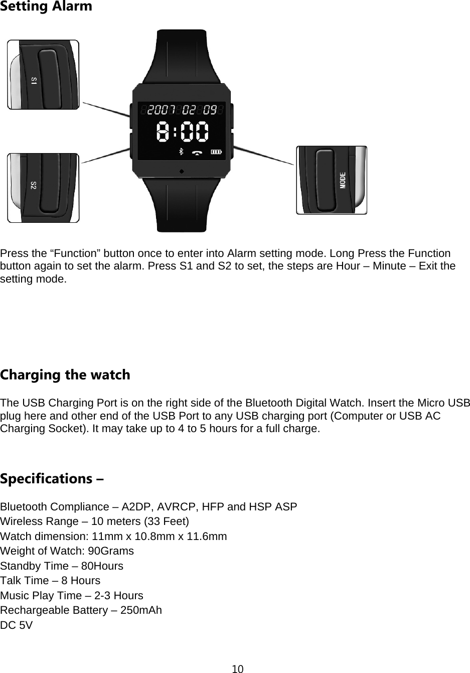 10  Setting Alarm    Press the &ldquo;Function&rdquo; button once to enter into Alarm setting mode. Long Press the Function button again to set the alarm. Press S1 and S2 to set, the steps are Hour &ndash; Minute &ndash; Exit the setting mode.    Charging the watch The USB Charging Port is on the right side of the Bluetooth Digital Watch. Insert the Micro USB plug here and other end of the USB Port to any USB charging port (Computer or USB AC Charging Socket). It may take up to 4 to 5 hours for a full charge.    Specifications &ndash;   Bluetooth Compliance &ndash; A2DP, AVRCP, HFP and HSP ASP Wireless Range &ndash; 10 meters (33 Feet) Watch dimension: 11mm x 10.8mm x 11.6mm Weight of Watch: 90Grams Standby Time &ndash; 80Hours Talk Time &ndash; 8 Hours Music Play Time &ndash; 2-3 Hours Rechargeable Battery &ndash; 250mAh DC 5V  