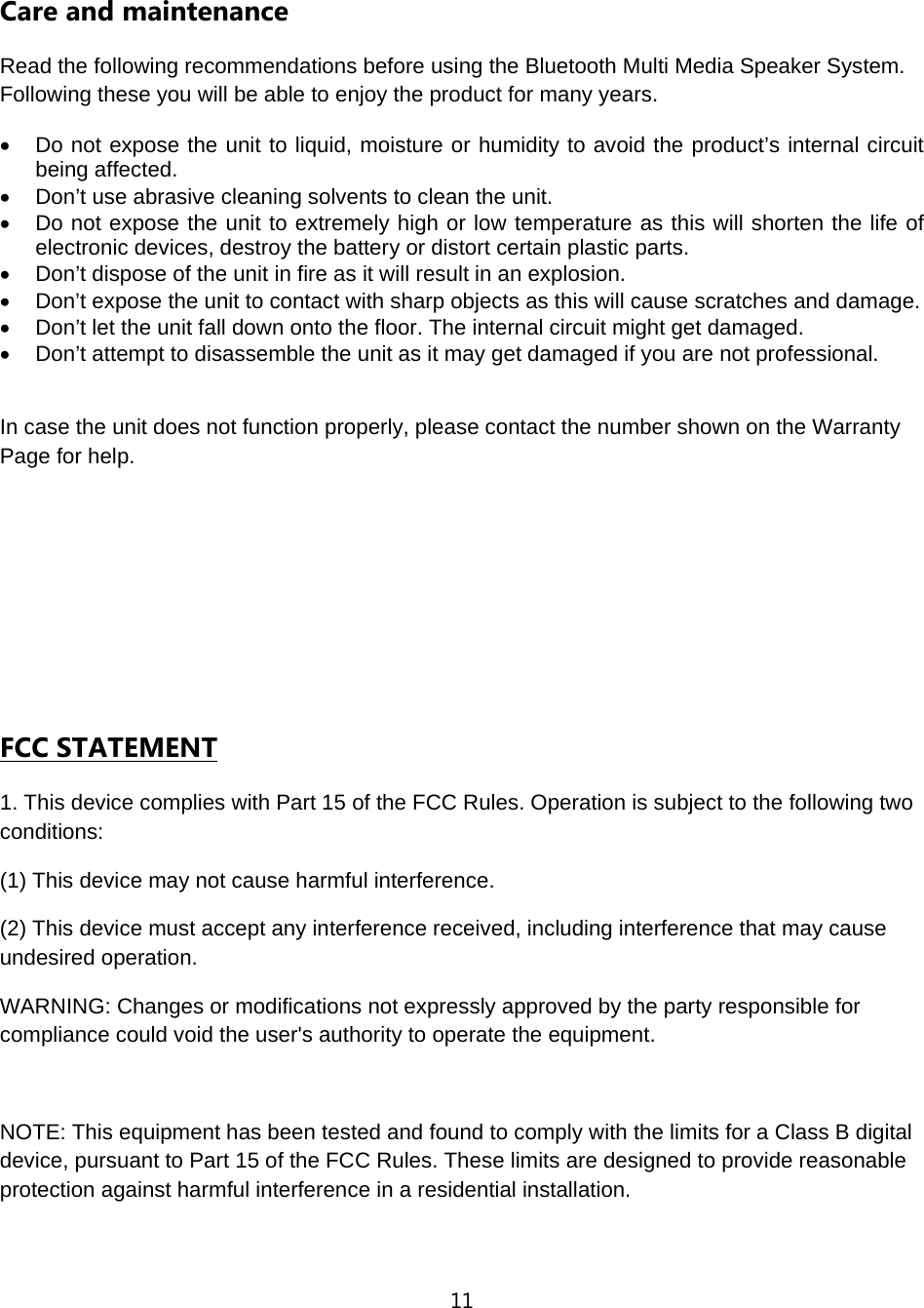 11  Care and maintenance Read the following recommendations before using the Bluetooth Multi Media Speaker System. Following these you will be able to enjoy the product for many years. &bull;  Do not expose the unit to liquid, moisture or humidity to avoid the product&rsquo;s internal circuit being affected. &bull;  Don&rsquo;t use abrasive cleaning solvents to clean the unit. &bull;  Do not expose the unit to extremely high or low temperature as this will shorten the life of electronic devices, destroy the battery or distort certain plastic parts. &bull;  Don&rsquo;t dispose of the unit in fire as it will result in an explosion. &bull;  Don&rsquo;t expose the unit to contact with sharp objects as this will cause scratches and damage. &bull;  Don&rsquo;t let the unit fall down onto the floor. The internal circuit might get damaged. &bull;  Don&rsquo;t attempt to disassemble the unit as it may get damaged if you are not professional.  In case the unit does not function properly, please contact the number shown on the Warranty Page for help.      FCC STATEMENT 1. This device complies with Part 15 of the FCC Rules. Operation is subject to the following two conditions: (1) This device may not cause harmful interference. (2) This device must accept any interference received, including interference that may cause undesired operation. WARNING: Changes or modifications not expressly approved by the party responsible for compliance could void the user's authority to operate the equipment.  NOTE: This equipment has been tested and found to comply with the limits for a Class B digital device, pursuant to Part 15 of the FCC Rules. These limits are designed to provide reasonable protection against harmful interference in a residential installation. 