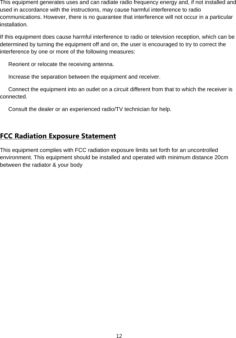 12  This equipment generates uses and can radiate radio frequency energy and, if not installed and used in accordance with the instructions, may cause harmful interference to radio communications. However, there is no guarantee that interference will not occur in a particular installation. If this equipment does cause harmful interference to radio or television reception, which can be determined by turning the equipment off and on, the user is encouraged to try to correct the interference by one or more of the following measures:    Reorient or relocate the receiving antenna.    Increase the separation between the equipment and receiver.    Connect the equipment into an outlet on a circuit different from that to which the receiver is connected.    Consult the dealer or an experienced radio/TV technician for help.  FCC Radiation Exposure Statement This equipment complies with FCC radiation exposure limits set forth for an uncontrolled environment. This equipment should be installed and operated with minimum distance 20cm between the radiator &amp; your body 