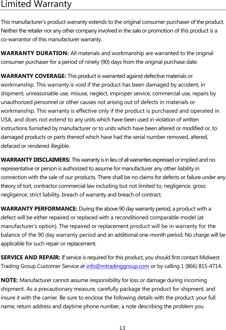 13   Limited Warranty This manufacturer's product warranty extends to the original consumer purchaser of the product. Neither the retailer nor any other company involved in the sale or promotion of this product is a co-warrantor of this manufacturer warranty. WARRANTY DURATION: All materials and workmanship are warranted to the original consumer purchaser for a period of ninety (90) days from the original purchase date. WARRANTY COVERAGE: This product is warranted against defective materials or workmanship. This warranty is void if the product has been damaged by accident, in shipment, unreasonable use, misuse, neglect, improper service, commercial use, repairs by unauthorized personnel or other causes not arising out of defects in materials or workmanship. This warranty is effective only if the product is purchased and operated in USA, and does not extend to any units which have been used in violation of written instructions furnished by manufacturer or to units which have been altered or modified or, to damaged products or parts thereof which have had the serial number removed, altered, defaced or rendered illegible. WARRANTY DISCLAIMERS: This warranty is in lieu of all warranties expressed or implied and no representative or person is authorized to assume for manufacturer any other liability in connection with the sale of our products. There shall be no claims for defects or failure under any theory of tort, contractor commercial law including but not limited to, negligence, gross negligence, strict liability, breach of warranty and breach of contract. WARRANTY PERFORMANCE: During the above 90 day warranty period, a product with a defect will be either repaired or replaced with a reconditioned comparable model (at manufacturer's option). The repaired or replacement product will be in warranty for the balance of the 90 day warranty period and an additional one-month period. No charge will be applicable for such repair or replacement. SERVICE AND REPAIR: If service is required for this product, you should first contact Midwest Trading Group Customer Service at info@mtradinggroup.com or by calling 1 (866) 815-4714. NOTE: Manufacturer cannot assume responsibility for loss or damage during incoming shipment. As a precautionary measure, carefully package the product for shipment, and insure it with the carrier. Be sure to enclose the following details with the product: your full name, return address and daytime phone number, a note describing the problem you 