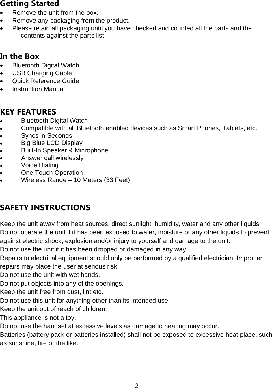 2  Getting Started &bull;  Remove the unit from the box. &bull;  Remove any packaging from the product. &bull;  Please retain all packaging until you have checked and counted all the parts and the contents against the parts list.  In the Box &bull; Bluetooth Digital Watch &bull;  USB Charging Cable &bull;  Quick Reference Guide &bull; Instruction Manual    KEY FEATURES &bull; Bluetooth Digital Watch &bull; Compatible with all Bluetooth enabled devices such as Smart Phones, Tablets, etc. &bull; Syncs in Seconds &bull; Big Blue LCD Display &bull; Built-In Speaker &amp; Microphone &bull; Answer call wirelessly &bull; Voice Dialing   &bull; One Touch Operation &bull; Wireless Range &ndash; 10 Meters (33 Feet)   SAFETY INSTRUCTIONS Keep the unit away from heat sources, direct sunlight, humidity, water and any other liquids. Do not operate the unit if it has been exposed to water, moisture or any other liquids to prevent against electric shock, explosion and/or injury to yourself and damage to the unit. Do not use the unit if it has been dropped or damaged in any way. Repairs to electrical equipment should only be performed by a qualified electrician. Improper repairs may place the user at serious risk. Do not use the unit with wet hands. Do not put objects into any of the openings. Keep the unit free from dust, lint etc. Do not use this unit for anything other than its intended use. Keep the unit out of reach of children. This appliance is not a toy. Do not use the handset at excessive levels as damage to hearing may occur. Batteries (battery pack or batteries installed) shall not be exposed to excessive heat place, such as sunshine, fire or the like.   