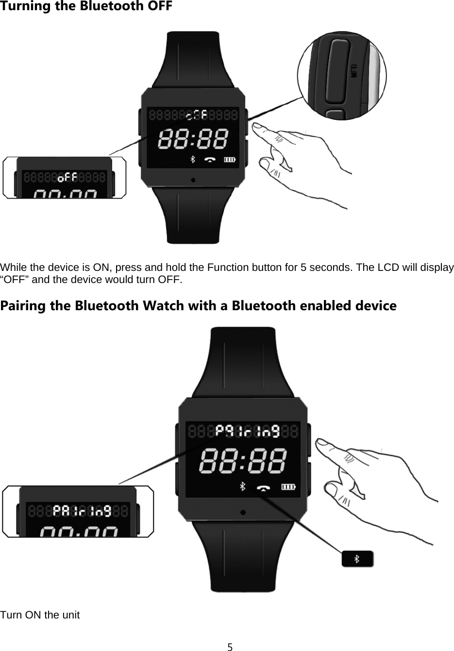 5  Turning the Bluetooth OFF  While the device is ON, press and hold the Function button for 5 seconds. The LCD will display &ldquo;OFF&rdquo; and the device would turn OFF.   Pairing the Bluetooth Watch with a Bluetooth enabled device  Turn ON the unit 