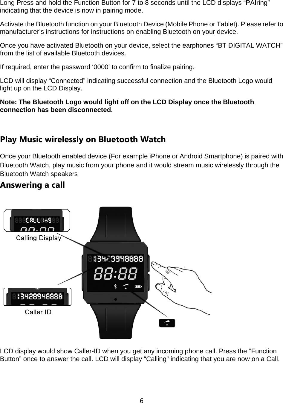 6  Long Press and hold the Function Button for 7 to 8 seconds until the LCD displays &ldquo;PAIring&rdquo; indicating that the device is now in pairing mode.   Activate the Bluetooth function on your Bluetooth Device (Mobile Phone or Tablet). Please refer to manufacturer&rsquo;s instructions for instructions on enabling Bluetooth on your device.   Once you have activated Bluetooth on your device, select the earphones &ldquo;BT DIGITAL WATCH&rdquo; from the list of available Bluetooth devices.   If required, enter the password &lsquo;0000&rsquo; to confirm to finalize pairing. LCD will display &ldquo;Connected&rdquo; indicating successful connection and the Bluetooth Logo would light up on the LCD Display. Note: The Bluetooth Logo would light off on the LCD Display once the Bluetooth connection has been disconnected.  Play Music wirelessly on Bluetooth Watch Once your Bluetooth enabled device (For example iPhone or Android Smartphone) is paired with Bluetooth Watch, play music from your phone and it would stream music wirelessly through the Bluetooth Watch speakers Answering a call  LCD display would show Caller-ID when you get any incoming phone call. Press the &ldquo;Function Button&rdquo; once to answer the call. LCD will display &ldquo;Calling&rdquo; indicating that you are now on a Call.  