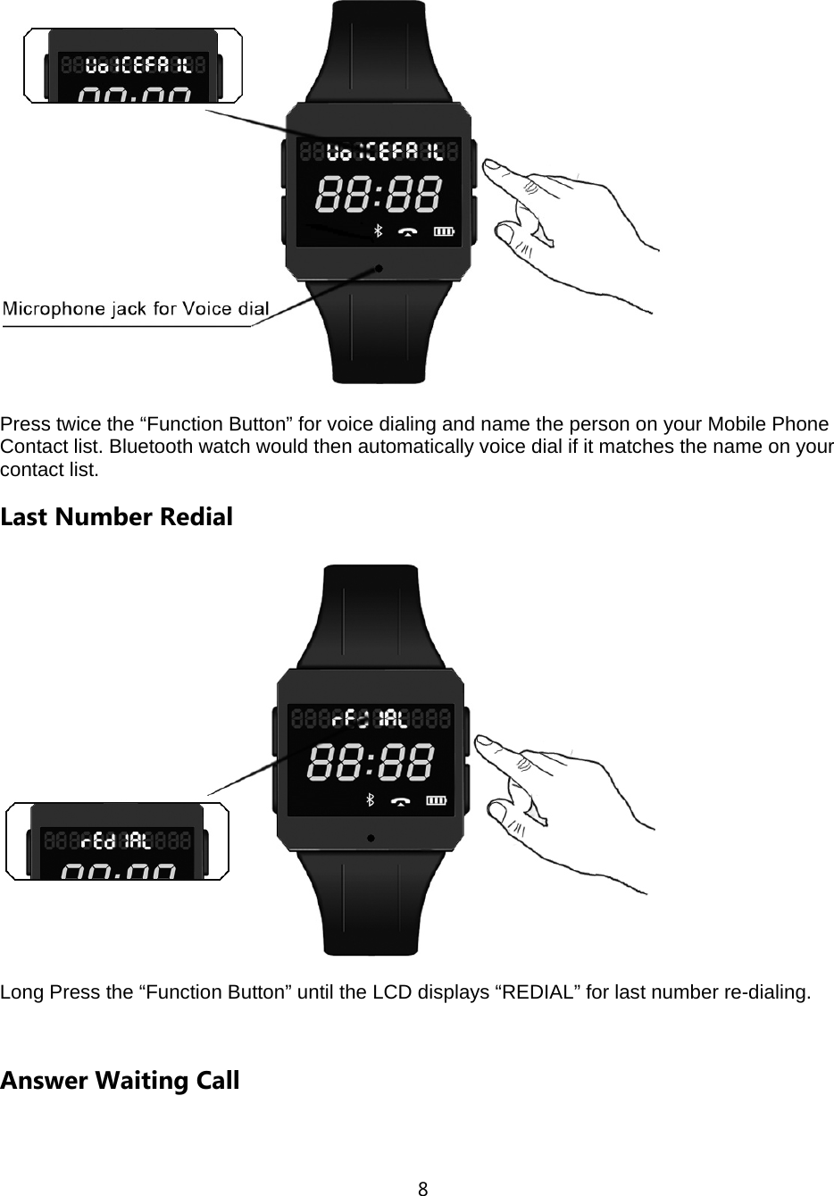 8   Press twice the &ldquo;Function Button&rdquo; for voice dialing and name the person on your Mobile Phone Contact list. Bluetooth watch would then automatically voice dial if it matches the name on your contact list.   Last Number Redial  Long Press the &ldquo;Function Button&rdquo; until the LCD displays &ldquo;REDIAL&rdquo; for last number re-dialing.  Answer Waiting Call   