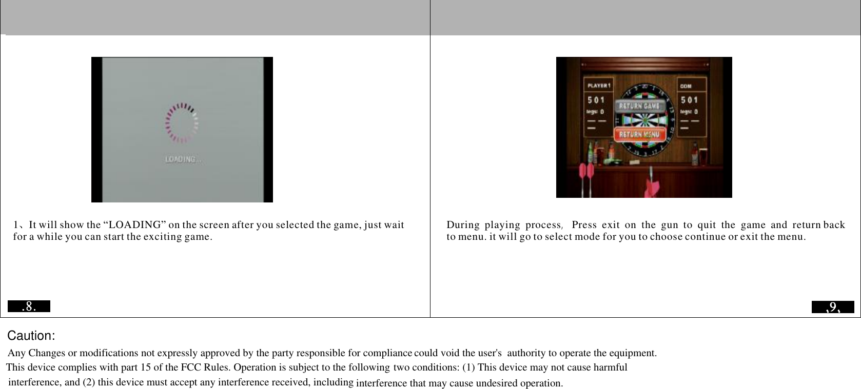 101It will show the &ldquo;LOADING&rdquo; on the screen after you selected the game, just wait for a while you can start the exciting game.、DuringplayingprocessPressexitontheguntoquitthegameandreturn back to menu. it will go to select mode for you to choose continue or exit the menu.  ,           Any Changes or modifications not expressly approved by the party responsible for compliance could void the user's  authority to operate the equipment.This device complies with part 15 of the FCC Rules. Operation is subject to the following two conditions: (1) This device may not cause harmfulinterference, and (2) this device must accept any interference received, including interference that may cause undesired operation.Caution:
