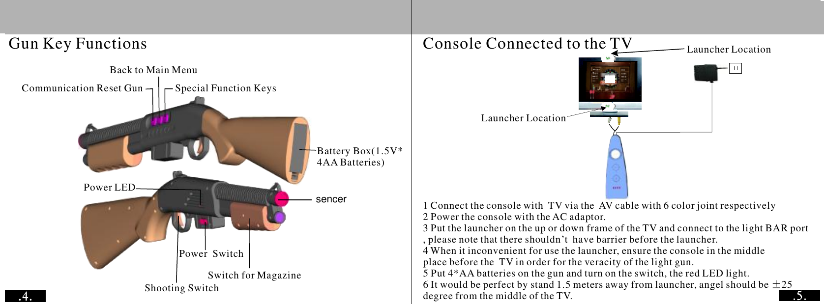 Gun Key FunctionsBack to Main MenuCommunication Reset Gun Special Function KeysBattery Box(1.5V*4AA Batteries)Power LEDShooting SwitchPowerSwitch Switch for MagazineConsole Connected to the TV Launcher LocationLauncher Location1 Connect the console with  TV via the  AV cable with 6 color joint respectively2 Power the console with the AC adaptor.3 Put the launcher on the up or down frame of the TV and connect to the light BAR port , please note that there shouldn&rsquo;t  have barrier before the launcher.4 When it inconvenient for use the launcher, ensure the console in the middle place before the  TV in order for the veracity of the light gun.5 Put 4*AA batteries on the gun and turn on the switch, the red LED light.6 It would be perfect by stand 1.5 meters away from launcher, angel should be 25 degree from the middle of the TV.&plusmn;sencer 