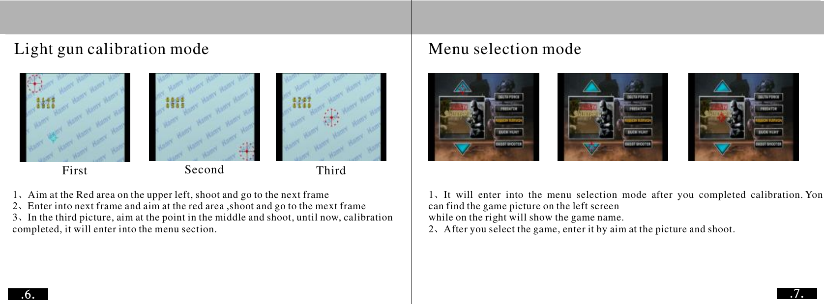 1Aim at the Red area on the upper left, shoot and go to the next frame2Enter into next frame and aim at the red area ,shoot and go to the mext frame3In the third picture, aim at the point in the middle and shoot, until now, calibration completed, it will enter into the menu section. 、、、1Itwillenterintothemenuselectionmodeafteryoucompletedcalibration. Yon can find the game picture on the left screen while on the right will show the game name.2After you select the game, enter it by aim at the picture and shoot.、、           Menu selection modeLight gun calibration modeFirst Second Third