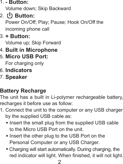 21. - Button:    Volume down; Skip Backward2.       Button:    Power On/Off; Play; Pause; Hook On/Off the       incoming phone call3. + Button:    Volume up; Skip Forward4. Built in Microphone5. Micro USB Port:    For charging only6. Indicators7. SpeakerBattery RechargeThe unit has a built in Li-polymer rechargeable battery, recharges it before use as follow:1. Connect the unit to the computer or any USB charger     by the supplied USB cable as:    &bull; Insert the small plug from the supplied USB cable          to the Micro USB Port on the unit.    &bull; Insert the other plug to the USB Port on the          Personal Computer or any USB Charger.    &bull; Charging will start automatically. During charging, the          red indicator will light. When nished, it will not light. 