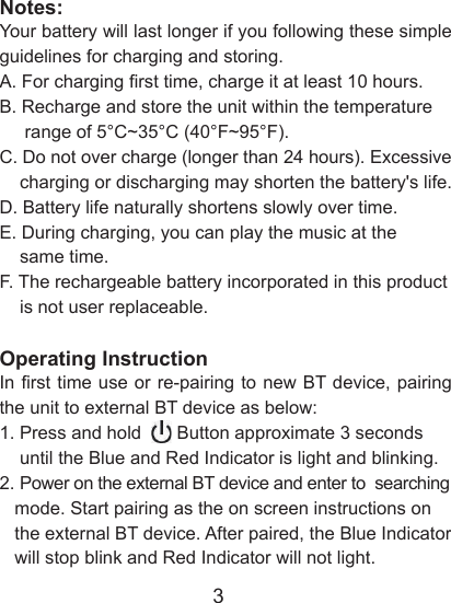 3Notes:Your battery will last longer if you following these simple guidelines for charging and storing.A. For charging rst time, charge it at least 10 hours. B. Recharge and store the unit within the temperature      range of 5&deg;C~35&deg;C (40&deg;F~95&deg;F).C. Do not over charge (longer than 24 hours). Excessive     charging or discharging may shorten the battery's life.D. Battery life naturally shortens slowly over time.E. During charging, you can play the music at the     same time.F. The rechargeable battery incorporated in this product     is not user replaceable.Operating Instruction In rst time use or re-pairing to new BT device, pairing the unit to external BT device as below:1. Press and hold       Button approximate 3 seconds     until the Blue and Red Indicator is light and blinking.2. Power on the external BT device and enter to  searching   mode. Start pairing as the on screen instructions on      the external BT device. After paired, the Blue Indicator     will stop blink and Red Indicator will not light.