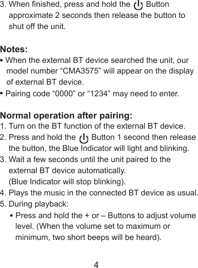 43. When nished, press and hold the       Button     approximate 2 seconds then release the button to     shut off the unit.Notes:&bull; When the external BT device searched the unit, our    model number &ldquo;CMA3575&rdquo; will appear on the display    of external BT device.&bull; Pairing code &ldquo;0000&rdquo; or &ldquo;1234&rdquo; may need to enter.Normal operation after pairing: 1. Turn on the BT function of the external BT device. 2. Press and hold the       Button 1 second then release     the button, the Blue Indicator will light and blinking. 3. Wait a few seconds until the unit paired to the     external BT device automatically.     (Blue Indicator will stop blinking).4. Plays the music in the connected BT device as usual.5. During playback:    &bull; Press and hold the + or &ndash; Buttons to adjust volume        level. (When the volume set to maximum or         minimum, two short beeps will be heard).