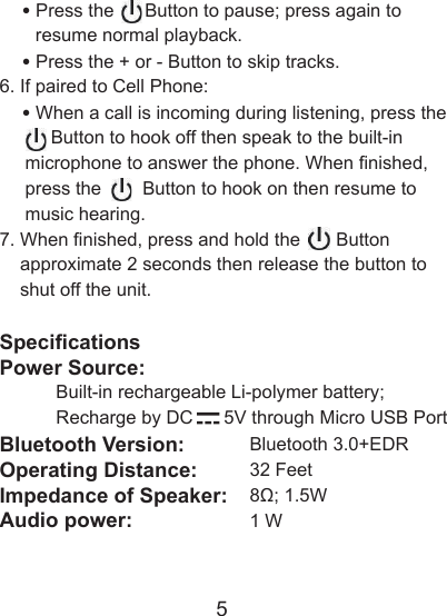 5    &bull; Press the      Button to pause; press again to        resume normal playback.    &bull; Press the + or - Button to skip tracks.6. If paired to Cell Phone:    &bull; When a call is incoming during listening, press the             Button to hook off then speak to the built-in      microphone to answer the phone. When nished,      press the        Button to hook on then resume to      music hearing.  7. When nished, press and hold the       Button     approximate 2 seconds then release the button to     shut off the unit.SpecicationsPower Source:             Built-in rechargeable Li-polymer battery;            Recharge by DC      5V through Micro USB Port Bluetooth Version:   Bluetooth 3.0+EDROperating Distance:   32 FeetImpedance of Speaker:   8&Omega;; 1.5WAudio power:     1 W
