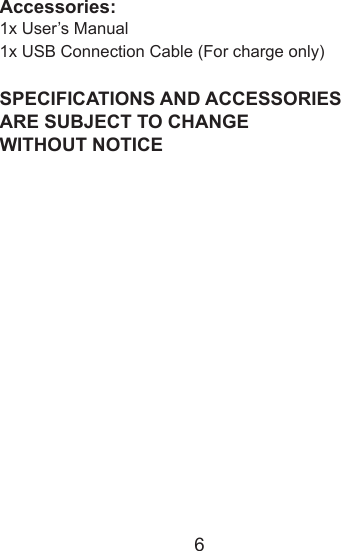 6Accessories:1x User&rsquo;s Manual1x USB Connection Cable (For charge only)SPECIFICATIONS AND ACCESSORIES ARE SUBJECT TO CHANGE WITHOUT NOTICE
