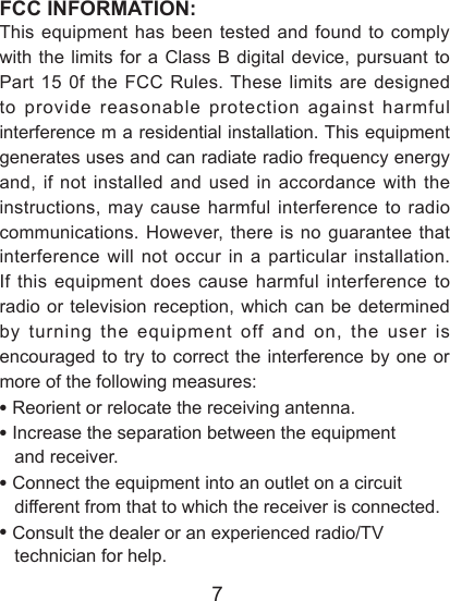 7FCC INFORMATION:This equipment has been tested and found to comply with the limits for a Class B digital device, pursuant to Part 15 0f the FCC Rules. These limits are designed to provide reasonable protection against harmful interference m a residential installation. This equipment generates uses and can radiate radio frequency energy and, if not installed and used in accordance with the instructions, may cause harmful interference to radio communications. However, there is no guarantee that interference will not occur in a particular installation. If this equipment does cause harmful interference to radio or television reception, which can be determined by turning the equipment off and on, the user is encouraged to try to correct the interference by one or more of the following measures:&bull; Reorient or relocate the receiving antenna.&bull; Increase the separation between the equipment    and receiver.&bull; Connect the equipment into an outlet on a circuit    different from that to which the receiver is connected.&bull; Consult the dealer or an experienced radio/TV    technician for help.