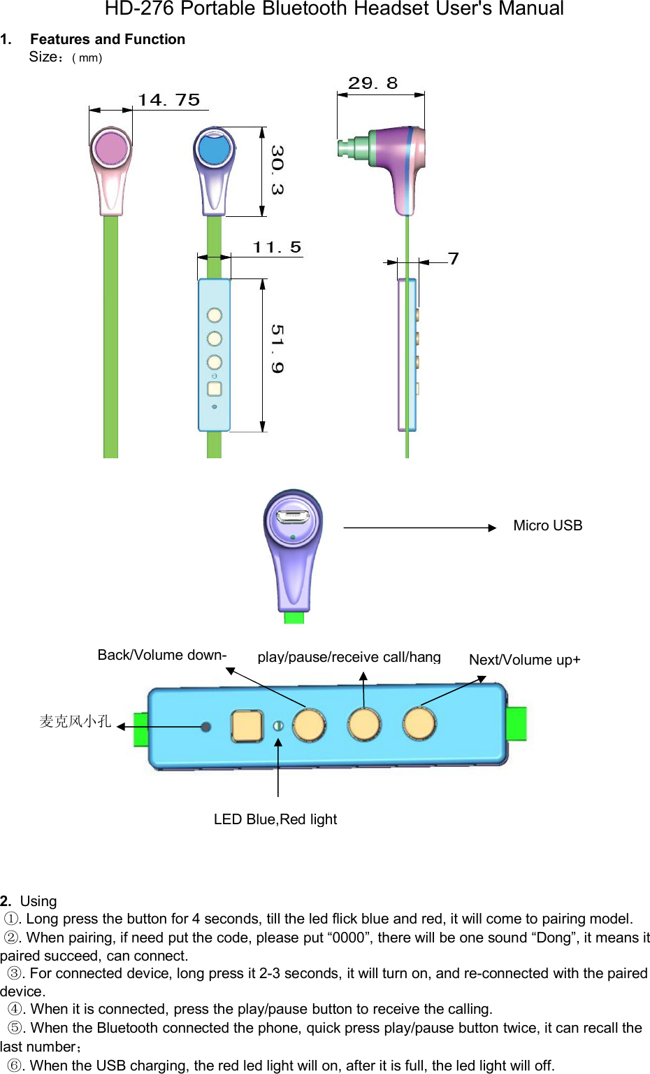 HD-276 Portable Bluetooth Headset User's Manual1.FeaturesandFunctionSize：( mm)2. Using①. Long press the button for 4 seconds, till the led flick blue and red, it will come to pairing model.②. When pairing, if need put the code, please put &ldquo;0000&rdquo;, there will be one sound &ldquo;Dong&rdquo;, it means itpaired succeed, can connect.③. For connected device, long press it 2-3 seconds, it will turn on, and re-connected with the paireddevice.④. When it is connected, press the play/pause button to receive the calling.⑤. When the Bluetooth connected the phone, quick press play/pause button twice, it can recall thelast number；⑥. When the USB charging, the red led light will on, after it is full, the led light will off.Micro USB麦克风小孔LEDBlue,RedlightBack/Volumedown-play/pause/receivecall/hangNext/Volumeup+